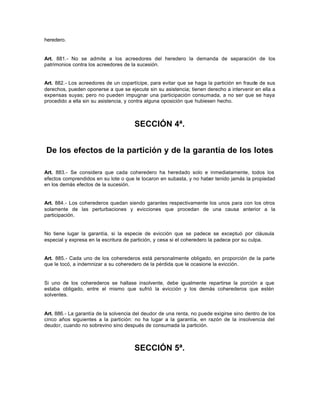 heredero.
Art. 881.- No se admite a los acreedores del heredero la demanda de separación de los
patrimonios contra los acreedores de la sucesión.
Art. 882.- Los acreedores de un copartícipe, para evitar que se haga la partición en fraude de sus
derechos, pueden oponerse a que se ejecute sin su asistencia; tienen derecho a intervenir en ella a
expensas suyas; pero no pueden impugnar una participación consumada, a no ser que se haya
procedido a ella sin su asistencia, y contra alguna oposición que hubiesen hecho.
SECCIÓN 4ª.
De los efectos de la partición y de la garantía de los lotes
Art. 883.- Se considera que cada coheredero ha heredado solo e inmediatamente, todos los
efectos comprendidos en su lote o que le tocaron en subasta, y no haber tenido jamás la propiedad
en los demás efectos de la sucesión.
Art. 884.- Los coherederos quedan siendo garantes respectivamente los unos para con los otros
solamente de las perturbaciones y evicciones que procedan de una causa anterior a la
participación.
No tiene lugar la garantía, si la especie de evicción que se padece se exceptuó por cláusula
especial y expresa en la escritura de partición, y cesa si el coheredero la padece por su culpa.
Art. 885.- Cada uno de los coherederos está personalmente obligado, en proporción de la parte
que le tocó, a indemnizar a su coheredero de la pérdida que le ocasione la evicción.
Si uno de los coherederos se hallase insolvente, debe igualmente repartirse la porción a que
estaba obligado, entre el mismo que sufrió la evicción y los demás coherederos que estén
solventes.
Art. 886.- La garantía de la solvencia del deudor de una renta, no puede exigirse sino dentro de los
cinco años siguientes a la partición: no ha lugar a la garantía, en razón de la insolvencia del
deudor, cuando no sobrevino sino después de consumada la partición.
SECCIÓN 5ª.
 