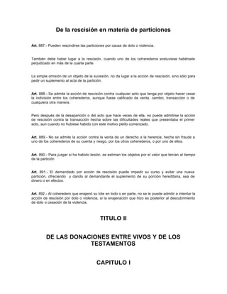 De la rescisión en materia de particiones
Art. 887.- Pueden rescindirse las particiones por causa de dolo o violencia.
También debe haber lugar a la rescisión, cuando uno de los coherederos sostuviese habérsele
perjudicado en más de la cuarta parte.
La simple omisión de un objeto de la sucesión, no da lugar a la acción de rescisión, sino sólo para
pedir un suplemento al acta de la partición.
Art. 888.- Se admite la acción de rescisión contra cualquier acto que tenga por objeto hacer cesar
la indivisión entre los coherederos, aunque fuese calificado de venta, cambio, transacción o de
cualquiera otra manera.
Pero después de la desaparición o del acto que hace veces de ella, no puede admitirse la acción
de rescisión contra la transacción hecha sobre las dificultades reales que presentaba el primer
acto, aun cuando no hubiese habido con este motivo pleito comenzado.
Art. 889.- No se admite la acción contra la venta de un derecho a la herencia, hecha sin fraude a
uno de los coherederos de su cuenta y riesgo, por los otros coherederos, o por uno de ellos.
Art. 890.- Para juzgar si ha habido lesión, se estiman los objetos por el valor que tenían al tiempo
de la partición
Art. 891.- El demandado por acción de rescisión puede impedir su curso y evitar una nueva
partición, ofreciendo y dando al demandante el suplemento de su porción hereditaria, sea de
dinero o en efectos.
Art. 892.- Al coheredero que enajenó su lote en todo o en parte, no se le puede admitir a intentar la
acción de rescisión por dolo o violencia, si la enajenación que hizo es posterior al descubrimiento
de dolo o cesación de la violencia.
TITULO II
DE LAS DONACIONES ENTRE VIVOS Y DE LOS
TESTAMENTOS
CAPITULO I
 