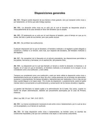Disposiciones generales
Art. 893.- Ninguno podrá disponer de sus bienes a título gratuito, sino por donación entre vivos o
por testamento, en forma que este Código expresa.
Art. 894.- La donación entre vivos es un acto por el cual el donante se desprende actual e
irrevocablemente de la cosa donada en favor del donatario que la acepta.
Art. 895.- El testamento es un acto por el cual dispone el testador, para el tiempo en que ya no
exista, del todo o parte de sus bienes, pero que puede revocar.
Art. 896.- Se prohíben las sustituciones.
Cualquier disposición por la que el donatario, el heredero instituido o el legatario quede obligado a
conservar y restituir a un tercero, será nula, aun respecto del donatario, del heredero instituido o
del legatario.
Art. 897.- Se exceptúan de lo dispuesto en el artículo precedente, las disposiciones permitidas a
los padres, hermanos y hermanas, en el capítulo 6to. del presente título.
Art. 898.- La disposición por la cual sea llamado un tercero a recibir la donación, la herencia o el
legado, en el caso en que el donatario, el heredero instituido o el donatario no lo recojan, no se
considerará como una sustitución, y será válida.
Tampoco se considerará como una sustitución y será por tanto válida la disposición entre vivos o
testamentaria hecha por el padre en favor de una o varias personas con el encargo de administrar,
sucesiva o conjuntamente, los bienes donados y retenerlos para ser restituidos a uno o más de sus
hijos cuando lleguen a la mayor edad. Por el acto de disposición, o posteriormente, podrá el padre
mandar todo lo concerniente a la administración y conservación de los bienes donados o legados.
La gestión del fiduciario no estará sujeta a la administración de la tutela. Sus actos, cuando no
fueren de simple administración, deberán ser previamente autorizados por el Juez de Primera
Instancia.
(Mod. Ley 356, 31 oct. 1941, G.O. 5517)
Art. 899.- La misma consideración merecerá el acto entre vivos o testamentario, por lo cual se da a
uno la propiedad y a un tercero el usufructo.
Art. 900.- En toda disposición entre vivos o testamentaria, se tendrán como no escritas las
condiciones imposibles y las que son contrarias a las leyes o a las buenas costumbres.
 