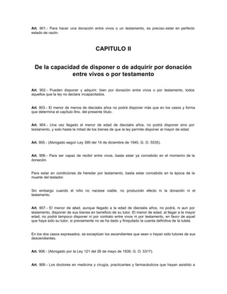 Art. 901.- Para hacer una donación entre vivos o un testamento, es preciso estar en perfecto
estado de razón.
CAPITULO II
De la capacidad de disponer o de adquirir por donación
entre vivos o por testamento
Art. 902.- Pueden disponer y adquirir, bien por donación entre vivos o por testamento, todos
aquellos que la ley no declara incapacitados.
Art. 903.- El menor de menos de dieciséis años no podrá disponer más que en los casos y forma
que determina el capítulo 9no. del presente título.
Art. 904.- Una vez llegado el menor de edad de dieciséis años, no podrá disponer sino por
testamento, y solo hasta la mitad de los bienes de que la ley permite disponer al mayor de edad.
Art. 905.- (Abrogado según Ley 390 del 14 de diciembre de 1940, G. O. 5535).
Art. 906.- Para ser capaz de recibir entre vivos, basta estar ya concebido en el momento de la
donación.
Para estar en condiciones de heredar por testamento, basta estar concebido en la época de la
muerte del testador.
Sin embargo cuando el niño no naciese viable, no producirán efecto ni la donación ni el
testamento.
Art. 907.- El menor de edad, aunque llegado a la edad de dieciséis años, no podrá, ni aun por
testamento, disponer de sus bienes en beneficio de su tutor. El menor de edad, al llegar a la mayor
edad, no podrá tampoco disponer ni por contrato entre vivos ni por testamento, en favor de aquel
que haya sido su tutor, si previamente no se ha dado y finiquitado la cuenta definitiva de la tutela.
En los dos casos expresados, se exceptúan los ascendientes que sean o hayan sido tutores de sus
descendientes.
Art. 908.- (Abrogado por la Ley 121 del 26 de mayo de 1939, G. O. 5317).
Art. 909.- Los doctores en medicina y cirugía, practicantes y farmacéuticos que hayan asistido a
 