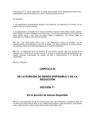 una persona en su última enfermedad, no podrán aprovecharse de las disposiciones entre vivos o
testamentarios que aquella hiciere en su favor mientras estuviere enferma.
Se exceptúan:
1. las disposiciones remuneratorias hechas a título particular, en proporción a su fortuna y a los
servicios que se le hayan prestado
2. las disposiciones universales en el caso de parentesco hasta el cuarto grado inclusive, siempre
que el difunto no tuviere herederos en la línea recta, a no ser que se encuentre en el número de
estos últimos, aquel a cuyo favor se hubiera hecho la disposición. Las mismas reglas se
observarán en lo relativo a los ministros del culto.
Art. 910.- Las disposiciones entre vivos o por testamento, hechas en beneficio de los
establecimientos de beneficiencia, pobre de un pueblo o de alguna institución de utilidad pública,
no producirán efecto si no están autorizadas por un derecho de Gobierno.
Art. 911.- La disposición hecha en beneficio de una persona incapaz, será nula, aunque se la
desfigure en la forma de un contrato oneroso, o se haga a nombre de personas interpuestas. Se
reputan personas interpuestas, los padres, los hijos y descendientes, y el cónyuge del
incapacitado.
Art. 912.- Abrogado.
CAPITULO III
DE LA PORCION DE BIENES DISPONIBLE Y DE LA
REDUCCIÓN
SECCIÓN 1ª.
De la porción de bienes disponible
Art. 913.- Las donaciones hechas por contrato entre vivos o por testamento, no pueden exceder de
la mitad de los bienes del donante, si ha su fallecimiento dejare un solo hijo legítimo; de la tercera
parte, si deja dos hijos, y de la cuarta parte, si éstos fuesen tres o más.
 
