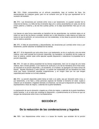 Art. 914.- Están comprendidos en el artículo precedente, bajo el nombre de hijos, los
descendientes de cualquier grado; pero no se contarán sino por el hijo que representen en la
sucesión del testador.
Art. 915.- Las donaciones por contrato entre vivos o por testamento, no pueden exceder de la
mitad de los bienes, si a falta de hijo el donante deja uno o varios ascendientes en cada una de las
líneas paterna y materna, y de las tres cuartas partes, si no deja ascendientes más que en una
línea.
Los bienes en esta forma reservados en beneficio de los ascendientes, los recibirán éstos en el
orden en que la ley los llame a suceder; tendrán por sí sólo derechos a esta reserva en todos los
casos en que la partición, en concurrencia con los colaterales, no les diese la porción de bienes a
que la reserva ascienda.
Art. 916.- A falta de ascendientes y descendientes, las donaciones por contrato entre vivos o por
testamento, podrán absorber la totalidad de los bienes.
Art. 917.- Si la disposición por acto entre vivos o por testamento, es de un usufructo o de una renta
vitalicia, cuyo valor exceda de la porción disponible, los herederos, en beneficio de los cuales se
hace la reserva, podrán optar entre ejecutar aquella disposición o abandonar la propiedad de la
porción disponible.
Art. 918.- El valor en plena propiedad de los bienes enajenados, bien con la carga de una renta
vitalicia, bien a fondo perdido, o con reserva de usufructo a uno de los herederos de la línea recta,
se imputará en la porción disponible, y el excedente, si lo hubiere, se agregará a la masa común de
bienes. Aquella imputación y esta colación, no podrán ser reclamadas por los herederos en línea
recta que hayan consentido aquellas enajenaciones, y en ningún caso por los que tengan
capacidad para heredar en la línea colateral.
Art. 919.- La porción disponible podrá darse en todo o en parte, sea por donación entre vivos, o
por testamento, a los hijos u otras personas capaces de heredar al donante sin estar sujeta a
colación por el donatario o legatario llamado a la herencia, con tal que la disposición se haya hecho
expresamente a título de mejora, o además de la parte hereditaria.
La declaración de que la donación o legado es a título de mejora, o además de la parte hereditaria,
podrá hacerse, o en el acta que contenga la disposición, o posteriormente en la forma en que se
otorgan las donaciones entre vivos o los testamentos.
SECCIÓN 2ª.
De la reducción de las condenaciones y legados
Art. 920.- Las disposiciones entre vivos o a causa de muerte, que excedan de la porción
 