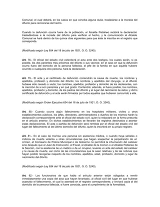 Comunal, el cual deberá, en los casos en que conciba alguna duda, trasladarse a la morada del
difunto para cerciorarse del hecho.
Cuando la defunción ocurra fuera de la población, el Alcalde Pedáneo recibirá la declaración
trasladándose a la morada del difunto para verificar el hecho, y la comunicación al Alcalde
Comunal se hará dentro de los quince días siguientes para que éste la inscriba en el registro que
corresponda.
(Modificado según Ley 654 del 18 de julio de 1921, G. O. 3240).
Art. 78.- El oficial del estado civil extenderá el acta ante dos testigos, los cuales serán, si es
posible, los dos parientes más próximos del difunto o sus vecinos: en el caso en que la defunción
ocurra fuera del domicilio de la persona fallecida, el jefe de la familia en que aquélla hubiere
ocurrido o cualquiera otra persona, hará la declaración.
Art. 79.- El acta y el certificado de defunción contendrán la causa de muerte, los nombres y
apellidos, profesión y domicilio del difunto; los nombres y apellidos del cónyuge, si el difunto
hubiese sido casado o viudo; los nombres, apellidos, profesión y domicilio de los declarantes, con
la mención de si son parientes y en qué grado. Contendrá, además, si fuere posible, los nombres,
apellidos, profesión y domicilio, de los padres del difunto y el lugar del nacimiento de éstos; y dicho
certificado de defunción y el acta serán firmados por todos aquellos que hubieren concurrido a ella.
(Modificado según Orden Ejecutiva 654 del 18 de julio de 1921, G. O. 3240).
Art. 80.- Cuando ocurra algún fallecimiento en los hospitales militares, civiles u otros
establecimientos públicos, los jefes, directores, administradores o dueños de los mismos harán la
declaración correspondiente ante el oficial del estado civil, quien la redactará en la forma prescrita
en el artículo anterior. En dichos establecimientos se llevarán los registros destinados a asentar
estas declaraciones. El acta o partida de defunción será remitida por el oficial del estado civil del
lugar del fallecimiento al del último domicilio del difunto, quien la inscribirá en su propio registro.
Art. 81.- En el caso de morirse una persona sin asistencia médica, o cuando haya señales o
indicios de muerte violenta u otras circunstancias que hagan sospechar la perpetración de un
crimen, el Comisario de Policía Municipal o de Gobierno no permitirá la inhumación del cadáver
sino después que el Juez de Instrucción, el Fiscal, el Alcalde de la Común o el Alcalde Pedáneo de
la Sección, con la asistencia de un médico o de un cirujano, levante un acta del estado del cadáver
y la causa de muerte, así como de las circunstancias que le sean relativas y de las noticias que
hayan podido recogerse respecto de los nombres, apellidos, edad, profesión, domicilio y lugar de
nacimiento del difunto.
(Modificado según Ley 654 del 18 de julio de 1921, G. O. 3240).
Art. 82.- Los funcionarios de que habla el artículo anterior están obligados a remitir
inmediatamente una copia del acta que hayan levantado, al oficial civil del lugar en que hubiese
acaecido el fallecimiento, el cual la asentará en el registro correspondiente, y enviará copia al del
domicilio de la persona fallecida, si fuere conocida, para el cumplimiento de la formalidad.
 