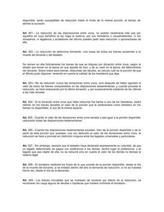 disponible, serán susceptibles de reducción hasta el límite de la misma porción, al tiempo de
abrirse la sucesión.
Art. 921.- La reducción de las disposiciones entre vivos, no podrán reclamarse más que por
aquellos en cuyo beneficio la ley haga la reserva, por sus herederos o causahabientes; ni los
donatarios, ni legatarios y acreedores del difunto pueden pedir esta reducción o aprovecharse de
ella.
Art. 922.- La reducción se determina formando una masa de todos los bienes existentes a la
muerte del donante o del testador.
Se reúnen en ella ficticiamente los bienes de que se dispuso por donación entre vivos, según el
estado que tenían en la época en que aquella se hizo, y de su valor en la época del fallecimiento
del donante. Sobre todos esos bienes, deducidas las deudas, se calcula cuál es la porción de que
el difunto pudo disponer, teniendo en cuenta la calidad de los herederos que deje.
Art. 923.- No se reducirán nunca las donaciones entre vivos, sino después de haber agotado el
valor de todos los bienes comprendidos en las disposiciones testamentarias; y cuando proceda la
reducción, se hará empezando por la última donación, y así sucesivamente subiendo de las últimas
a las más remotas.
Art. 924.- Si la donación entre vivos que deba reducirse fue hecha a uno de los herederos, podrá
retener en los bienes donados el valor de la porción que le perteneciera como heredero en los
bienes no disponibles, si son de la misma especie.
Art. 925.- Cuando el valor de las donaciones entre vivos exceda o sea igual a la porción disponible,
caducarán todas las disposiciones testamentarias.
Art. 926.- Cuando las disposiciones testamentarias excedan, bien de la porción disponible o de la
parte de esta porción que quedase, una vez deducido el valor de las donaciones entre vivos, la
reducción se hará a prorrata sin distinción ninguna entre los legados universales y particulares.
Art. 927.- Sin embargo, siempre que el testador haya declarado expresamente su voluntad, de que
un legado determinado se pague con preferencia a los demás, tendrá lugar la preferencia; y el
legado que sea objeto de ella, no se reducirá sino en cuanto el valor de los demás no llenase la
reserva legal.
Art. 928.- El donatario restituirá los frutos de lo que exceda de la porción disponible, desde el día
de la muerte del donante, si se entabló dentro del año la demanda de reducción; si no se hubiese
hecho así, desde el día de la demanda.
Art. 929.- Los bienes inmuebles que se hubiesen de recobrar por efecto de la reducción, se
recobrarán sin carga alguna de deudas o hipotecas que hubiere contraído el donatario.
 