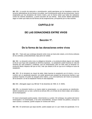 Art. 930.- La acción de reducción o reivindicación, podrá ejercitarse por los herederos contra los
terceros detentadores de los bienes inmuebles, que constituyendo parte de las donaciones, fueron
enajenados por los donatarios del mismo modo y por el mismo orden que había de realizarse
contra los mismos donatarios, y previa excusión de sus bienes. Esta acción deberá ejercitarse
según el orden que había de las fechas de las enajenaciones, principiando por la más reciente.
CAPITULO IV
DE LAS DONACIONES ENTRE VIVOS
Sección 1ª.
De la forma de las donaciones entre vivos
Art. 931.- Todo acto que contenga donación entre vivos se hará ante notario, en la forma ordinaria
de los contratos, protocolizándose, bajo pena de nulidad.
Art. 932.- La donación entre vivos no obligará al donante, y no producirá efecto alguno sino desde
el día en que haya sido aceptada en términos expresos. La aceptación podrá hacerse en vida del
donante por acta posterior y auténtica, que se protocolizará; pero en este caso la donación no
producirá efecto respecto del que la hizo, más que desde el día en que se le notifique el acta de
aceptación.
Art. 933.- Si el donatario es mayor de edad, debe hacerse la aceptación por él mismo, o en su
nombre, por un apoderado especial, con poder general para aceptar las donaciones hechas o que
pudieran hacerse. El poder se otorgará ante notario, y se unirá testimonio del mismo al protocolo
de la donación o al de la aceptación hecha en acta separada.
Art. 934.- (Abrogado según Ley 390 del 14 de diciembre de 1940, G. O. 5545).
Art. 935.- La donación hecha a un menor edad no emancipado, o a una persona en interdicción,
deberá aceptarse por su tutor, conforme al artículo 463, en el título de la menor edad, de la tutela y
de la emancipación.
El menor emancipado podrá aceptar, interviniendo su curador. Sin embargo, los padres del menor
emancipado o no emancipado, a los otros ascendientes, aunque vivieran los padres y aunque no
sean tutores o curadores, podrán aceptar en nombre del menor.
Art. 936.- El sordomudo que sepa escribir, podrá aceptar por sí o por medio de apoderado. Si no
 