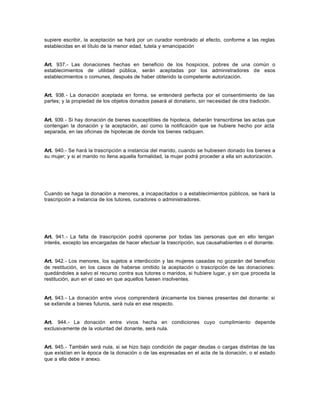 supiere escribir, la aceptación se hará por un curador nombrado al efecto, conforme a las reglas
establecidas en el título de la menor edad, tutela y emancipación
Art. 937.- Las donaciones hechas en beneficio de los hospicios, pobres de una común o
establecimientos de utilidad pública, serán aceptadas por los administradores de esos
establecimientos o comunes, después de haber obtenido la competente autorización.
Art. 938.- La donación aceptada en forma, se entenderá perfecta por el consentimiento de las
partes; y la propiedad de los objetos donados pasará al donatario, sin necesidad de otra tradición.
Art. 939.- Si hay donación de bienes susceptibles de hipoteca, deberán transcribirse las actas que
contengan la donación y la aceptación, así como la notificación que se hubiere hecho por acta
separada, en las oficinas de hipotecas de donde los bienes radiquen.
Art. 940.- Se hará la trascripción a instancia del marido, cuando se hubiesen donado los bienes a
su mujer; y si el marido no llena aquella formalidad, la mujer podrá proceder a ella sin autorización.
Cuando se haga la donación a menores, a incapacitados o a establecimientos públicos, se hará la
trascripción a instancia de los tutores, curadores o administradores.
Art. 941.- La falta de trascripción podrá oponerse por todas las personas que en ello tengan
interés, excepto las encargadas de hacer efectuar la trascripción, sus causahabientes o el donante.
Art. 942.- Los menores, los sujetos a interdicción y las mujeres casadas no gozarán del beneficio
de restitución, en los casos de haberse omitido la aceptación o trascripción de las donaciones:
quedándoles a salvo el recurso contra sus tutores o maridos, si hubiere lugar, y sin que proceda la
restitución, aun en el caso en que aquellos fuesen insolventes.
Art. 943.- La donación entre vivos comprenderá únicamente los bienes presentes del donante: si
se extiende a bienes futuros, será nula en ese respecto.
Art. 944.- La donación entre vivos hecha en condiciones cuyo cumplimiento depende
exclusivamente de la voluntad del donante, será nula.
Art. 945.- También será nula, si se hizo bajo condición de pagar deudas o cargas distintas de las
que existían en la época de la donación o de las expresadas en el acta de la donación, o el estado
que a ella debe ir anexo.
 