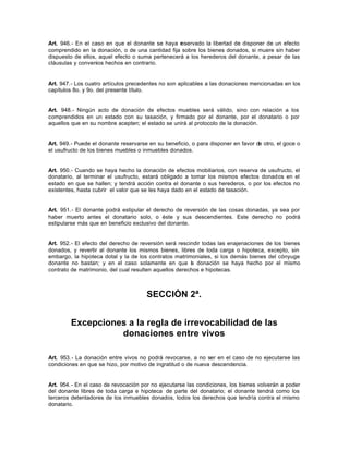 Art. 946.- En el caso en que el donante se haya reservado la libertad de disponer de un efecto
comprendido en la donación, o de una cantidad fija sobre los bienes donados, si muere sin haber
dispuesto de ellos, aquel efecto o suma pertenecerá a los herederos del donante, a pesar de las
cláusulas y convenios hechos en contrario.
Art. 947.- Los cuatro artículos precedentes no son aplicables a las donaciones mencionadas en los
capítulos 8o. y 9o. del presente título.
Art. 948.- Ningún acto de donación de efectos muebles será válido, sino con relación a los
comprendidos en un estado con su tasación, y firmado por el donante, por el donatario o por
aquellos que en su nombre acepten; el estado se unirá al protocolo de la donación.
Art. 949.- Puede el donante reservarse en su beneficio, o para disponer en favor de otro, el goce o
el usufructo de los bienes muebles o inmuebles donados.
Art. 950.- Cuando se haya hecho la donación de efectos mobiliarios, con reserva de usufructo, el
donatario, al terminar el usufructo, estará obligado a tomar los mismos efectos donados en el
estado en que se hallen; y tendrá acción contra el donante o sus herederos, o por los efectos no
existentes, hasta cubrir el valor que se les haya dado en el estado de tasación.
Art. 951.- El donante podrá estipular el derecho de reversión de las cosas donadas, ya sea por
haber muerto antes el donatario solo, o éste y sus descendientes. Este derecho no podrá
estipularse más que en beneficio exclusivo del donante.
Art. 952.- El efecto del derecho de reversión será rescindir todas las enajenaciones de los bienes
donados, y revertir al donante los mismos bienes, libres de toda carga o hipoteca, excepto, sin
embargo, la hipoteca dotal y la de los contratos matrimoniales, si los demás bienes del cónyuge
donante no bastan; y en el caso solamente en que la donación se haya hecho por el mismo
contrato de matrimonio, del cual resulten aquellos derechos e hipotecas.
SECCIÓN 2ª.
Excepciones a la regla de irrevocabilidad de las
donaciones entre vivos
Art. 953.- La donación entre vivos no podrá revocarse, a no ser en el caso de no ejecutarse las
condiciones en que se hizo, por motivo de ingratitud o de nueva descendencia.
Art. 954.- En el caso de revocación por no ejecutarse las condiciones, los bienes volverán a poder
del donante libres de toda carga e hipoteca de parte del donatario; el donante tendrá como los
terceros detentadores de los inmuebles donados, todos los derechos que tendría contra el mismo
donatario.
 
