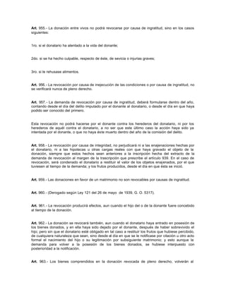 Art. 955.- La donación entre vivos no podrá revocarse por causa de ingratitud, sino en los casos
siguientes:
1ro. si el donatario ha atentado a la vida del donante;
2do. si se ha hecho culpable, respecto de éste, de sevicia o injurias graves;
3ro. si le rehusase alimentos.
Art. 956.- La revocación por causa de inejecución de las condiciones o por causa de ingratitud, no
se verificará nunca de pleno derecho.
Art. 957.- La demanda de revocación por causa de ingratitud, deberá formularse dentro del año,
contando desde el día del delito imputado por el donante al donatario, o desde el día en que haya
podido ser conocido del primero.
Esta revocación no podrá hacerse por el donante contra los herederos del donatario, ni por los
herederos de aquél contra el donatario, a no ser que este último caso la acción haya sido ya
intentada por el donante, o que no haya éste muerto dentro del año de la comisión del delito.
Art. 958.- La revocación por causa de integridad, no perjudicará ni a las enajenaciones hechas por
el donatario, ni a las hipotecas u otras cargas reales con que haya gravado el objeto de la
donación, siempre que estos hechos sean anteriores a la inscripción hecha del extracto de la
demanda de revocación al margen de la trascripción que prescribe el artículo 939. En el caso de
revocación, será condenado el donatario a restituir el valor de los objetos enajenados, por el que
tuviesen al tiempo de la demanda; y los frutos producidos, desde el día en que ésta se inició.
Art. 959.- Las donaciones en favor de un matrimonio no son revocables por causas de ingratitud.
Art. 960.- (Derogado según Ley 121 del 26 de mayo de 1939, G. O. 5317).
Art. 961.- La revocación producirá efectos, aun cuando el hijo del o de la donante fuere concebido
al tiempo de la donación.
Art. 962.- La donación se revocará también, aun cuando el donatario haya entrado en posesión de
los bienes donados, y en ella haya sido dejado por el donante, después de haber sobrevivido el
hijo; pero sin que el donatario esté obligado en tal caso a restituir los frutos que hubiese percibido,
de cualquiera naturaleza que sean, sino desde el día en que se le notificase por citación u otro acto
formal el nacimiento del hijo o su legitimación por subsiguiente matrimonio; y esto aunque la
demanda para volver a la posesión de los bienes donados, se hubiese interpuesto con
posterioridad a la notificación.
Art. 963.- Los bienes comprendidos en la donación revocada de pleno derecho, volverán al
 