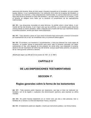 patrimonio del donante, libres de toda carga o hipoteca impuesta por el donatario, sin que puedan
quedar afectos, ni aun subsidiariamente, a la restitución de la dote de la esposa del donatario, a
sus derechos de reversión u otras estipulaciones matrimoniales, lo cual se observará aun cuando
haya sido hecha la donación en favor del donatario, y se haya hecho constar en el contrato, y que
el donante se obligara como fiador por la donación al cumplimiento de las capitulaciones
matrimoniales.
Art. 964.- Las donaciones revocadas en estos términos, no podrán volver a tener efecto, ni por
muerte del hijo del donante, ni por ningún acto que las confirme; y si el donante quiere donar los
mismos bienes al mismo donatario, antes o después de la muerte del hijo cuyo nacimiento revocó
la primitiva donación, tendrá que hacer nueva disposición.
Art. 965.- Toda cláusula o pacto en cuya virtud el donante haya renunciado a revocar la donación
por supervención de un hijo, se considerará nula y no producirá efecto alguno.
Art. 966.- El donatario, sus herederos o causahabientes, u otros que detenten las cosas objeto de
donación, no pueden oponer la prescripción para hacer valer la donación revocada, por haber
sobrevenido un hijo, sino después de una posesión de veinte años, que empezará a contarse
desde el día del nacimiento del último hijo del donante, aunque aquél fuese póstumo; sin perjuicio
de las interrupciones conforme a derecho.
(Modificado según Ley 585 del 24 de octubre de 1941, G. O. 5661).
CAPITULO V
DE LAS DISPOSICIONES TESTAMENTARIAS
SECCION 1ª.
Reglas generales sobre la forma de los testamentos
Art. 967.- Toda persona podrá disponer por testamento, sea bajo el título de institución de
heredero, con el de legado o cualquiera otra denominación oportuna, para expresar su ultima
voluntad.
Art. 968.- No podrá hacerse testamento en un mismo acto, por dos o más personas, bien a
beneficio de un tercero o a título de disposición mutua y recíproca.
Art. 969.- El testamento podrá ser ológrafo, o hecho por instrumento público, o en forma mística.
 
