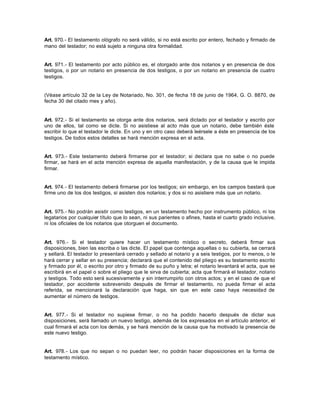 Art. 970.- El testamento ológrafo no será válido, si no está escrito por entero, fechado y firmado de
mano del testador; no está sujeto a ninguna otra formalidad.
Art. 971.- El testamento por acto público es, el otorgado ante dos notarios y en presencia de dos
testigos, o por un notario en presencia de dos testigos, o por un notario en presencia de cuatro
testigos.
(Véase artículo 32 de la Ley de Notariado, No. 301, de fecha 18 de junio de 1964, G. O. 8870, de
fecha 30 del citado mes y año).
Art. 972.- Si el testamento se otorga ante dos notarios, será dictado por el testador y escrito por
uno de ellos, tal como se dicte. Si no asistiese al acto más que un notario, debe también éste
escribir lo que el testador le dicte. En uno y en otro caso deberá leérsele a éste en presencia de los
testigos. De todos estos detalles se hará mención expresa en el acta.
Art. 973.- Este testamento deberá firmarse por el testador; si declara que no sabe o no puede
firmar, se hará en el acta mención expresa de aquella manifestación, y de la causa que le impida
firmar.
Art. 974.- El testamento deberá firmarse por los testigos; sin embargo, en los campos bastará que
firme uno de los dos testigos, si asisten dos notarios; y dos si no asistiere más que un notario.
Art. 975.- No podrán asistir como testigos, en un testamento hecho por instrumento público, ni los
legatarios por cualquier título que lo sean, ni sus parientes o afines, hasta el cuarto grado inclusive,
ni los oficiales de los notarios que otorguen el documento.
Art. 976.- Si el testador quiere hacer un testamento místico o secreto, deberá firmar sus
disposiciones, bien las escriba o las dicte. El papel que contenga aquellas o su cubierta, se cerrará
y sellará. El testador lo presentará cerrado y sellado al notario y a seis testigos, por lo menos, o le
hará cerrar y sellar en su presencia; declarará que el contenido del pliego es su testamento escrito
y firmado por él, o escrito por otro y firmado de su puño y letra; el notario levantará el acta, que se
escribirá en el papel o sobre el pliego que le sirva de cubierta; acta que firmará el testador, notario
y testigos. Todo esto será sucesivamente y sin interrumpirlo con otros actos; y en el caso de que el
testador, por accidente sobrevenido después de firmar el testamento, no pueda firmar el acta
referida, se mencionará la declaración que haga, sin que en este caso haya necesidad de
aumentar el número de testigos.
Art. 977.- Si el testador no supiese firmar, o no ha podido hacerlo después de dictar sus
disposiciones, será llamado un nuevo testigo, además de los expresados en el artículo anterior, el
cual firmará el acta con los demás, y se hará mención de la causa que ha motivado la presencia de
este nuevo testigo.
Art. 978.- Los que no sepan o no puedan leer, no podrán hacer disposiciones en la forma de
testamento místico.
 