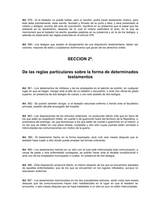 Art. 979.- Si el testador no puede hablar, pero sí escribir; podrá hacer testamento místico; pero
éste debe precisamente, estar escrito, fechado y firmado de su puño y letra, y será presentado al
notario y testigos; encima del acta de suscripción, escribirá en su presencia que el papel que les
presenta es su testamento; después de lo cual el notario extenderá el acta, en la que se
mencionará que el testador ha escrito aquellas palabras en su presencia y en la de los testigos, y
además se observarán las reglas prescritas en el artículo 976.
Art. 980.- Los testigos que asistan al otorgamiento de una disposición testamentaria, deben ser
varones, mayores de edad y ciudadanos dominicanos que gocen de los derechos civiles.
SECCION 2ª.
De las reglas particulares sobre la forma de determinados
testamentos
Art. 981.- Los testamentos de militares y de los empleados en el ejército se podrán, en cualquier
lugar en que se hagan, otorgar ante el jefe de un batallón o escuadrón, o ante otro oficial de grado
superior, en presencia de dos testigos de cuerpo o uno solo asistido de dos testigos.
Art. 982.- Se podrán también otorgar, si el testador estuviese enfermo o herido ante el facultativo
principal, asistido del jefe encargado del hospital.
Art. 983.- Las disposiciones de los artículos anteriores, no producirán efecto más que en favor de
los que estén en expedición militar, en cuartel o de guarnición fuera del territorio de la República, o,
prisioneros del enemigo; sin que favorezcan a los que estén de cuartel o guarnición en el interior, a
no ser que se hallen en una plaza sitiada, ciudadela u otro sitio cuyas puertas estén cerradas e
interrumpidas las comunicaciones con motivo de la guerra.
Art. 984.- El testamento hecho en la forma expresada, será nulo seis meses después que el
testador haya vuelto a sitio donde pueda emplear las formas ordinarias.
Art. 985.- Los testamentos hechos en un sitio con el cual esté interrumpida toda comunicación, a
causa de peste u otra enfermedad contagiosa, se podrán hacer ante el Alcalde constitucional o
ante uno de los empleados municipales o rurales, en presencia de dos testigos.
Art. 986.- Esta disposición producirá efecto, lo mismo respecto de los que se encuentren atacados
de aquellas enfermedades, que de los que se encuentren en los lugares infestados, aunque no
estuviesen enfermos.
Art. 987.- Los testamentos mencionados en los dos precedentes artículos, serán nulos seis meses
después que las comunicaciones hayan sido restablecidas en el lugar en que el testador se
encuentre, o seis meses después que se haya trasladado a un sitio en que no estén interrumpidas.
 
