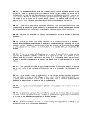 Art. 988.- Los testamentos hechos en el mar, durante un viaje, podrán otorgarse, a bordo de los
buques del Estado, por ante el oficial comandante del buque, o a falta de éste, por ante el que le
sustituya en el servicio, el uno o el otro conjuntamente con el oficial de administración, o con el que
haga sus veces. A bordo de los buques mercantes, por ante el sobrecargo del buque o el que haga
sus veces, el uno o el otro con el capitán, dueño o patrón, o a falta de ellos, con los que le
reemplacen. En todos los casos, estos testamentos deberán otorgarse ante dos testigos.
Art. 989.- En los buques de guerra el testamento del capitán o del oficial de administración; y en
los mercantes, el del capitán, dueño o patrón, o el del sobrecargo, podrán ser otorgados ante los
que les sucedan en grado, conforme en lo demás a las disposiciones del artículo precedente.
Art. 990.- Se harán por duplicado, en original, los testamentos, a que se refieren los artículos
anteriores.
Art. 991.- Si el buque arriba a un puerto extranjero, en el cual haya cónsul de la República,
aquellos ante quienes se haya otorgado el testamento estarán obligados a depositar uno de los
originales, cerrado y sellado, en las manos del cónsul, que lo remitirá al Ministro de Marina; y éste
lo hará depositar en una notaría, y si no la hubiere, en la alcaldía del lugar del domicilio del
testador.
Art. 992.- Al regresar el buque a la República, sea al puerto de su matrícula o a otro, los dos
originales del testamento, cerrados y sellados, o el original que quede, si ha ocurrido el caso
prescrito en el artículo anterior, se remitirán a la oficina de la capitanía del puerto; y el encargado
de ésta lo enviará inmediatamente al Ministro de Marina, que lo hará depositar en la forma
indicada.
Art. 993.- En la matrícula del buque se mencionará al margen el nombre del testador, la entrega
que se haya hecho de los originales del testamento, sea en el consulado, o en la capitanía del
puerto.
Art. 994.- No se reputará hecho el testamento en el mar, aunque se haya otorgado durante un
viaje, si en el tiempo en que se hizo, el buque arribase a tierra extranjera o dominicana donde haya
un oficial público dominicano, en cuyo caso no será válido, si no se observan las formalidades
prescritas en la República o en el país en que se hubiese hecho.
Art. 995.- Las disposiciones anteriores serán aplicables a los pasajeros que no forman parte de la
tripulación.
Art. 996.- El testamento hecho en el mar en la forma prescrita por el artículo 988, no será válido
sino en el caso de que el testador muera a bordo o en los tres meses siguientes a su desembarco,
en un lugar en que hubiera podido rehacerlo en la forma ordinaria.
Art. 997.- El testamento hecho a bordo, no contendrá ninguna disposición en beneficio de los
oficiales del buque, si no son parientes del testador.
 