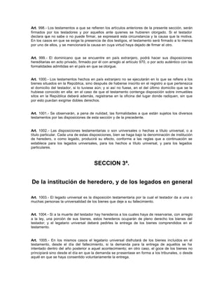 Art. 998.- Los testamentos a que se refieren los artículos anteriores de la presente sección, serán
firmados por los testadores y por aquellos ante quienes se hubieren otorgado. Si el testador
declara que no sabe o no puede firmar, se expresará esta circunstancia y la causa que la motiva.
En los casos en que se exige la presencia de dos testigos, el testamento será firmado a lo menos
por uno de ellos, y se mencionará la causa en cuya virtud haya dejado de firmar el otro.
Art. 999.- El dominicano que se encuentre en país extranjero, podrá hacer sus disposiciones
hereditarias en acto privado, firmado por él con arreglo al artículo 970, o por acto auténtico con las
formalidades admitidas en el país en que se otorgue.
Art. 1000.- Los testamentos hechos en país extranjero no se ejecutarán en lo que se refiere a los
bienes situados en la República, sino después de haberse inscrito en el registro a que pertenezca
el domicilio del testador, si lo tuviese aún; y si así no fuese, en el del último domicilio que se le
hubiese conocido en ella: en el caso de que el testamento contenga disposición sobre inmuebles
sitos en la República deberá además, registrarse en la oficina del lugar donde radiquen, sin que
por esto puedan exigirse dobles derechos.
Art. 1001.- Se observarán, a pena de nulidad, las formalidades a que están sujetos los diversos
testamentos por las disposiciones de esta sección y de la precedente.
Art. 1002.- Las disposiciones testamentarias o son universales o hechas a título universal, o a
título particular. Cada una de estas disposiciones, bien se haga bajo la denominación de institución
de heredero, o como legado, producirá su efecto, conforme a las reglas que a continuación se
establece para los legados universales, para los hechos a título universal, y para los legados
particulares.
SECCION 3ª.
De la institución de heredero, y de los legados en general
Art. 1003.- El legado universal es la disposición testamentaria por la cual el testador da a una o
muchas personas la universalidad de los bienes que deje a su fallecimiento.
Art. 1004.- Si a la muerte del testador hay herederos a los cuales haya de reservarse, con arreglo
a la ley, una porción de sus bienes, estos herederos ocuparán de pleno derecho los bienes del
testador; y el legatario universal deberá pedirles la entrega de los bienes comprendidos en el
testamento.
Art. 1005.- En los mismos casos el legatario universal disfrutará de los bienes incluidos en el
testamento, desde el día del fallecimiento, si la demanda para la entrega de aquellos se ha
intentado dentro del año posterior a aquel acontecimiento; en otro caso, el goce de los bienes no
principiará sino desde el día en que la demanda se presentase en forma a los tribunales, o desde
aquél en que se haya consentido voluntariamente la entrega.
 