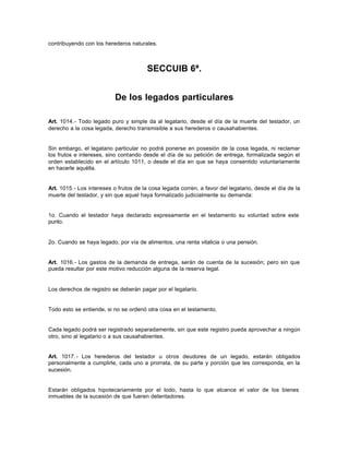 contribuyendo con los herederos naturales.
SECCUIB 6ª.
De los legados particulares
Art. 1014.- Todo legado puro y simple da al legatario, desde el día de la muerte del testador, un
derecho a la cosa legada, derecho transmisible a sus herederos o causahabientes.
Sin embargo, el legatario particular no podrá ponerse en posesión de la cosa legada, ni reclamar
los frutos e intereses, sino contando desde el día de su petición de entrega, formalizada según el
orden establecido en el artículo 1011, o desde el día en que se haya consentido voluntariamente
en hacerle aquélla.
Art. 1015.- Los intereses o frutos de la cosa legada corren, a favor del legatario, desde el día de la
muerte del testador, y sin que aquel haya formalizado judicialmente su demanda:
1o. Cuando el testador haya declarado expresamente en el testamento su voluntad sobre este
punto.
2o. Cuando se haya legado, por vía de alimentos, una renta vitalicia o una pensión.
Art. 1016.- Los gastos de la demanda de entrega, serán de cuenta de la sucesión; pero sin que
pueda resultar por este motivo reducción alguna de la reserva legal.
Los derechos de registro se deberán pagar por el legatario.
Todo esto se entiende, si no se ordenó otra cosa en el testamento.
Cada legado podrá ser registrado separadamente, sin que este registro pueda aprovechar a ningún
otro, sino al legatario o a sus causahabientes.
Art. 1017.- Los herederos del testador u otros deudores de un legado, estarán obligados
personalmente a cumplirle, cada uno a prorrata, de su parte y porción que les corresponda, en la
sucesión.
Estarán obligados hipotecariamente por el todo, hasta lo que alcance el valor de los bienes
inmuebles de la sucesión de que fueren detentadores.
 