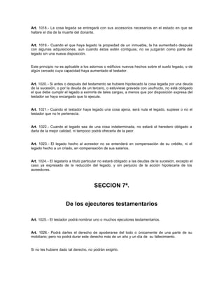 Art. 1018.- La cosa legada se entregará con sus accesorios necesarios en el estado en que se
hallare el día de la muerte del donante.
Art. 1019.- Cuando el que haya legado la propiedad de un inmueble, la ha aumentado después
con algunas adquisiciones, aun cuando éstas estén contiguas, no se juzgarán como parte del
legado sin una nueva disposición.
Este principio no es aplicable a los adornos o edificios nuevos hechos sobre el suelo legado, o de
algún cercado cuya capacidad haya aumentado el testador.
Art. 1020.- Si antes o después del testamento se hubiere hipotecado la cosa legada por una deuda
de la sucesión, o por la deuda de un tercero, o estuviese gravada con usufructo, no está obligado
el que debe cumplir el legado a eximirla de tales cargas, a menos que por disposición expresa del
testador se haya encargado que lo ejecute.
Art. 1021.- Cuando el testador haya legado una cosa ajena, será nula el legado, supiese o no el
testador que no le pertenecía.
Art. 1022.- Cuando el legado sea de una cosa indeterminada, no estará el heredero obligado a
darla de la mejor calidad, ni tampoco podrá ofrecerla de la peor.
Art. 1023.- El legado hecho al acreedor no se entenderá en compensación de su crédito, ni el
legado hecho a un criado, en compensación de sus salarios.
Art. 1024.- El legatario a título particular no estará obligado a las deudas de la sucesión, excepto el
caso ya expresado de la reducción del legado, y sin perjuicio de la acción hipotecaria de los
acreedores.
SECCION 7ª.
De los ejecutores testamentarios
Art. 1025.- El testador podrá nombrar uno o muchos ejecutores testamentarios.
Art. 1026.- Podrá darles el derecho de apoderarse del todo o únicamente de una parte de su
mobiliario; pero no podrá durar este derecho más de un año y un día de su fallecimiento.
Si no les hubiere dado tal derecho, no podrán exigirlo.
 