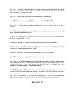 Art. 1027.- El heredero podrá hacer cesar este apoderamiento de los bienes, ofreciendo poner en
manos de los ejecutores testamentarios la cantidad suficiente para el pago de los legados de
bienes muebles, o justificando su pago.
Art. 1028.- El que no puede obligarse, no puede ser ejecutor testamentario.
Art. 1029.- (Abrogado según Ley 390 del 14 de diciembre de 1940, G. O. 5535).
Art. 1030.- El menor no podrá ser ejecutor testamentario, aun con la autorización de su tutor o
curador.
Art. 1031.- Los ejecutores testamentarios harán poner los sellos, si hubiere herederos menores de
edad, ausentes o sujetos a interdicción.
Cuidarán de que se haga el inventario de los bienes de la sucesión, en presencia del heredero
presunto, o citando a éste en forma.
Solicitarán la venta de los muebles, si no hay dinero bastante para cumplir los legados.
Cuidarán de que se cumplan el testamento, y podrán, en caso de que se susciten oposiciones para
su ejecución, intervenir para sostener su validez.
Deberán al concluirse el año de la muerte del testador; dar cuenta de su gestión.
Art. 1032.- Los poderes del ejecutor testamentario no pasaran a sus herederos.
Art. 1033.- Si hubiere muchos ejecutores testamentarios que hayan aceptado, uno solo podrá
actuar a falta de los demás; y serán solidariamente responsables de la cuenta del mobiliario que se
les hubiese confiado, a menos que el testador hubiera dividido sus funciones, y que cada uno de
ellos no se hubiese concretado a la que les fue atribuida.
Art. 1034.- Los gastos hechos por el ejecutor testamentario para poner los sellos, hacer el
inventario, formalizar la cuenta y demás, relativos a sus funciones, serán de cuenta de la sucesión.
Art. 1035.- Los testamentos no se podrán revocar en todo ni en parte, sino por un testamento
posterior o por acta ante notario, en la que conste la variación de la voluntad del testador.
SECCION 8ª.
 