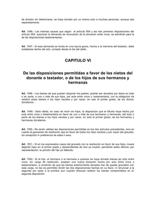de división sin deteriorarse, se haya donado por un mismo acto a muchas personas, aunque sea
separadamente.
Art. 1046.- Las mismas causas que según el artículo 954 y las dos primeras disposiciones del
artículo 955, autorizan la demanda de revocación de la donación entre vivos, se admitirán para la
de las disposiciones testamentarias.
Art. 1047.- Si esta demanda se funda en una injuria grave, hecha a la memoria del testador, debe
entablarse dentro del año, contado desde el día del delito.
CAPITULO VI
De las disposiciones permitidas a favor de los nietos del
donante o testador, o de los hijos de sus hermanos y
hermanas
Art. 1048.- Los bienes de que puedan disponer los padres, podrán ser donados por éstos en todo
o en parte, a uno o más de sus hijos, por acta entre vivos o testamentaria, con la obligación de
restituir estos bienes a los hijos nacidos y por nacer, en solo el primer grado, de los dichos
donatarios.
Art. 1049.- Será válida, en caso de morir sin hijos, la disposición que el difunto haya hecho por
acta entre vivos o testamentaria en favor de uno o más de sus hermanos o hermanas, del todo o
parte de los bienes a los hijos nacidos y por nacer, en solo el primer grado, de los hermanos y
hermanas donatarios.
Art. 1050.- No serán válidas las disposiciones permitidas en los dos artículos precedentes, sino en
cuanto el gravamen de restitución sea en favor de todos los hijos nacidos y por nacer del gravado,
sin excepción ni preferencia de edad o sexo.
Art. 1051.- Si en los expresados casos del gravado con la restitución en favor de sus hijos, muere
dejando hijos en el primer grado y descendientes de otro ya muerto, percibirán estos últimos, por
representación, la porción del hijo ya fallecido.
Art. 1052.- Si el hijo, el hermano o la hermana a quienes se haya donado bienes por acto entre
vivos, sin carga de restitución, aceptan una nueva donación hecha por acto entre vivos o
testamentario, a condición de que los bienes anteriormente donados han de quedar gravados con
esta carga, no les es permitido dividir las dos disposiciones hechas en su favor, ni renunciar a la
segunda por optar a la primera aun cuando ofrezcan restituir los bienes comprendidos en la
segunda disposición.
 