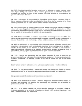 Art. 1053.- Los derechos de los llamados, comenzarán en la época en que por cualquier causa
cese el goce del hijo, del hermano o de la hermana, gravados con la restitución: el abandono
anticipado del usufructo en favor de los llamados, no podrá perjudicar a los acreedores del
gravado, anteriores al abandono.
Art. 1054.- Las mujeres de los gravados no podrán tener recurso alguno subsidiario sobre los
bienes que deben restituirse en caso de no bastar los bienes libres, sino por el capital de los bienes
dótales, y sólo en el caso de que el testador lo haya ordenado expresamente.
Art. 1055.- El que haga las disposiciones autorizadas por los artículos precedentes, podrá en el
mismo acto o por otro posterior auténtico, nombrar un tutor encargado de la ejecución de dichas
disposiciones: este tutor no podrá excusarse sino por una de las causas expresadas en la sección
6a. del capítulo de la menor edad, de la tutela y de la emancipación.
Art. 1056.- A falta de este tutor, se nombrará uno a solicitud del mismo gravado o de su tutor, si es
menor de edad dentro de un mes, contado desde el día de la muerte del donante o del testador, o
desde el día posterior a esta muerte en que se haya sabido el acto que contenía la disposición.
Art. 1057.- el gravado que no haya cumplido con el precedente artículo, perderá el beneficio de la
disposición; y en este caso, podrá ser declarado expedito el derecho en favor de los llamados a
solicitud de los mismos, si son mayores de edad, de su tutor o curador, si son menores o
estuviesen sujetos a interdicción o de cualquier pariente de los llamados; y hasta de oficio, a
petición fiscal, ante el juzgado de primera instancia en que la sucesión esté abierta.
Art. 1058.- Después del fallecimiento del que hubiese dispuesto la carga de restitución se
procederá, en las formas ordinarias, al inventario de todos los bienes y efectos que constituyen la
sucesión, exceptuando, sin embargo, el caso en que no se tratase más que de un legado
particular.
Este inventario contendrá la tasación por su justo precio, de los muebles y efectos mobiliarios.
Art. 1059.- Se hará este inventario a petición del gravado con la restitución, dentro del término
señalado en el título de las sucesiones, y en presencia del tutor nombrado para la ejecución.
Los gastos se sacarán de los bienes comprendidos en la disposición.
Art. 1060.- Si el inventario no se hiciese a instancia del gravado, dentro del término referido, se
procederá a él dentro del mes siguiente a la solicitud del tutor nombrado para la ejecución en
presencia del gravado o de su tutor.
Art. 1061.- Si no hubiere cumplido con los dos artículos anteriores, se procederá a hacer el
inventario, a solicitud de las personas señaladas en el artículo 1057, llamando al gravado o a su
tutor, y al tutor nombrado para la ejecución.
 