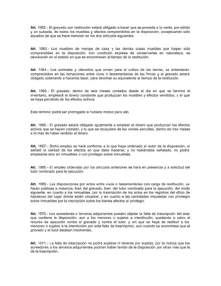 Art. 1062.- El gravado con restitución estará obligado a hacer que se proceda a la venta, por edicto
y en subasta, de todos los muebles y efectos comprendidos en la disposición, exceptuando sólo
aquellos de que se hace mención en los dos artículos siguientes.
Art. 1063.- Los muebles de menaje de casa y las demás cosas muebles que hayan sido
comprendidas en la disposición, con condición expresa de conservarlas en naturaleza, se
devolverán en el estado en que se encontrasen al tiempo de la restitución.
Art. 1064.- Los animales y utensilios que sirven para el cultivo de las tierras, se entenderán
comprendidos en las donaciones entre vivos o testamentarias de las fincas y el gravado estará
obligado solamente a hacerlos tasar, para devolver su equivalente al tiempo de la restitución.
Art. 1065.- El gravado, dentro de seis meses contados desde el día en que se terminó el
inventario, empleará el dinero constante que produzcan los muebles y efectos vendidos, y el que
se haya percibido de los efectos activos.
Este término podrá ser prorrogado si hubiere motivo para ello.
Art. 1066.- El gravado estará obligado igualmente a emplear el dinero que produzcan los efectos
activos que se hayan cobrado, y lo que se recaudare de las ventas vencidas, dentro de tres meses
a lo más de haber recibido el dinero.
Art. 1067.- Dicho empleo se hará conforme a lo que haya ordenado el autor de la disposición, si
señaló la calidad de los efectos en que debe hacerse; y no habiéndola señalado, no podrá
emplearse sino en inmuebles o con privilegio sobre inmuebles.
Art. 1068.- El empleo ordenado por los artículos anteriores se hará en presencia y a solicitud del
tutor nombrado para la ejecución.
Art. 1069.- Las disposiciones por actos entre vivos o testamentarias con carga de restitución, se
harán públicas a instancia, bien del gravado, bien del tutor nombrado para la ejecución, del modo
siguiente: en cuanto a los inmuebles, por la trascripción de los actos en los registros del oficio de
hipotecas del lugar donde estén situados; y en cuanto a las cantidades impuestas con privilegio
sobre inmuebles por la inscripción sobre los bienes afectos al privilegio.
Art. 1070.- Los acreedores o terceros adquirientes pueden objetar la falta de trascripción del acta
que contiene la disposición, aun a los menores o sujetos a interdicción; quedando a salvo el
recurso de ejecución contra el gravado y contra el tutor, y sin que se haya de restituir a los
menores o sujetos a la interdicción por esta falta de trascripción, aun cuando se encontrase que el
gravado y el tutor estaban insolventes.
Art. 1071.- La falta de trascripción no podrá suplirse ni tenerse por suplida, por la noticia que los
acreedores o los terceros adquirientes podrían haber tenido de la disposición por otras vías que la
de la trascripción.
 