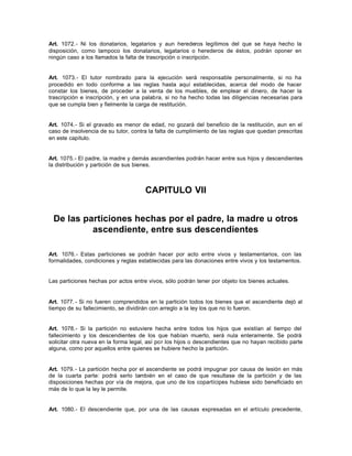 Art. 1072.- Ni los donatarios, legatarios y aun herederos legítimos del que se haya hecho la
disposición, como tampoco los donatarios, legatarios o herederos de éstos, podrán oponer en
ningún caso a los llamados la falta de trascripción o inscripción.
Art. 1073.- El tutor nombrado para la ejecución será responsable personalmente, si no ha
procedido en todo conforme a las reglas hasta aquí establecidas, acerca del modo de hacer
constar los bienes, de proceder a la venta de los muebles, de emplear el dinero, de hacer la
trascripción e inscripción, y en una palabra, si no ha hecho todas las diligencias necesarias para
que se cumpla bien y fielmente la carga de restitución.
Art. 1074.- Si el gravado es menor de edad, no gozará del beneficio de la restitución, aun en el
caso de insolvencia de su tutor, contra la falta de cumplimiento de las reglas que quedan prescritas
en este capítulo.
Art. 1075.- El padre, la madre y demás ascendientes podrán hacer entre sus hijos y descendientes
la distribución y partición de sus bienes.
CAPITULO VII
De las particiones hechas por el padre, la madre u otros
ascendiente, entre sus descendientes
Art. 1076.- Estas particiones se podrán hacer por acto entre vivos y testamentarios, con las
formalidades, condiciones y reglas establecidas para las donaciones entre vivos y los testamentos.
Las particiones hechas por actos entre vivos, sólo podrán tener por objeto los bienes actuales.
Art. 1077.- Si no fueren comprendidos en la partición todos los bienes que el ascendiente dejó al
tiempo de su fallecimiento, se dividirán con arreglo a la ley los que no lo fueron.
Art. 1078.- Si la partición no estuviere hecha entre todos los hijos que existían al tiempo del
fallecimiento y los descendientes de los que habían muerto, será nula enteramente. Se podrá
solicitar otra nueva en la forma legal, así por los hijos o descendientes que no hayan recibido parte
alguna, como por aquellos entre quienes se hubiere hecho la partición.
Art. 1079.- La partición hecha por el ascendiente se podrá impugnar por causa de lesión en más
de la cuarta parte: podrá serlo también en el caso de que resultase de la partición y de las
disposiciones hechas por vía de mejora, que uno de los copartícipes hubiese sido beneficiado en
más de lo que la ley le permite.
Art. 1080.- El descendiente que, por una de las causas expresadas en el artículo precedente,
 