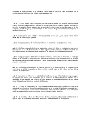 funciones se desempeñarán, en lo relativo a los oficiales sin mando y a los empleados, por el
comisario de administración del ejército o cuerpo de ejército.
Art. 90.- En cada cuerpo habrá un registro para las actas del estado civil relativas a individuos del
mismo, y otro en el estado mayor del ejército o cuerpo de ejército para los oficiales sin mando y
para los empleados. Estos registros se conservarán lo mismo que los demás registros de los
cuerpos y estado mayor, y se depositarán en los archivos de guerra al regresar el ejército al
territorio dominicano.
Art. 91.- Los registros serán sellados y firmados en cada cuerpo por su jefe, y en el estado mayor,
por el jefe de estado mayor general.
Art. 92.- Las declaraciones de nacimiento se harán en el ejército a los diez días del parto.
Art. 93.- El oficial encargado de llevar el registro del estado civil, debe en los diez días que sigan a
la inscripción de un acta de nacimiento en dicho registro, remitir un extracto al oficial del estado civil
del último domicilio del padre del recién o nacido, o de la madre si el padre es desconocido.
Art. 94.- Las publicaciones del matrimonio de los militares y empleados en el ejército, se harán por
edictos en el lugar de su último domicilio; además se pondrán durante veinticinco días en la orden
del cuerpo a que pertenezca el interesado, y en la orden general del ejército para los oficiales sin
mando y empleados.
Art. 95.- Inmediatamente después de haberse inscrito en el registro el acta de celebración de
matrimonio, el oficial encargado de dicho registro remitirá copia al del estado civil del último
domicilio de los esposos.
Art. 96.- Las actas de defunción se redactarán en cada cuerpo por el habilitado encargado, y para
los oficiales sin mando y los empleados, por el comisario de administración del ejército, con el
testimonio de tres testigos, y el extracto de estos registros se remitirá en el término de diez días al
oficial del estado civil del último domicilio del fallecido.
Art. 97.- En caso de fallecimiento en los hospitales militares ambulantes o sedentarios, el acta se
redactará por el director de dichos establecimientos y se remitirá al habilitado encargado en el
cuerpo o al comisario de administración del ejército o del cuerpo de que formara parte el fallecido:
estos oficiales remitirán copia al oficial del estado civil de su último domicilio.
Art. 98.- El oficial del estado civil del domicilio de las partes al que haya sido remitida desde el
ejército copia de un acta del estado civil, la inscribirá inmediatamente en los registros.
 
