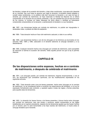 las deudas y cargas de la sucesión del donante, o bajo otras condiciones, cuya ejecución dependa
de su voluntad, sea cual fuese la persona que haga la donación; el donatario estará obligado a
cumplir estas condiciones, si no prefiere más bien renunciar la donación; y en caso de que el
donante, por contrato de matrimonio, se haya reservado la libertad de disponer de un efecto
comprendido en la donación de sus bienes presentes, o de una cantidad fija que se haya de tomar
de los mismos, si muriese sin haber dispuesto de dicho efecto o cantidad se entenderán
comprendido comprendidos en la donación, y pertenecerán al donatario o a sus herederos.
Art. 1087.- Las donaciones hechas por contrato de matrimonio, no podrán ser impugnadas ni
declaradas nulas, a pretexto de falta de aceptación.
Art. 1088.- Toda donación hecha en favor del matrimonio caducará, si éste no se verifica.
Art. 1089.- Las donaciones hechas a uno de los cónyuges en los términos ya enunciados en los
artículos 1082, 1084 y 1086, caducarán si el donante sobrevive al cónyuge donatario y a su
descendencia.
Art. 1090.- Cualquier donación hecha a los cónyuges por contrato de matrimonio, será susceptible
de reducción al abrirse la sucesión del donante, hasta aquella porción de que la ley le permita
disponer.
CAPITULO IX
De las disposiciones entre esposos, hechas en e contrato
de matrimonio, o después de celebrado el matrimonio
Art. 1091.- Los cónyuges podrán, por contrato de matrimonio, hacerse recíprocamente, o uno al
otro, las donaciones que consideren oportunas, con las modificaciones expresadas en los
siguientes artículos.
Art. 1092.- Toda donación entre vivos de bienes presentes, hecha entre cónyuges en el contrato
de matrimonio, no se considerará hecha a condición de supervivencia del donatario, si no se ha
expresado formalmente esta condición, y quedará sujeta a todas las reglas y formas prescritas
para aquella clase de donaciones.
Art. 1093.- La donación de bienes futuros o de bienes presentes y futuros hecha entre cónyuges
por contrato de matrimonio, bien sea simple o recíproca, estará comprendida en las reglas
establecidas por el capítulo precedente, respecto de las donaciones iguales que les fuesen hechas
por un tercero; pero no será transmisible a los hijos nacidos del matrimonio, si muere antes el
cónyuge donatario que el donante.
 