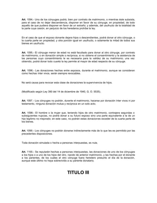 Art. 1094.- Uno de los cónyuges podrá, bien por contrato de matrimonio, o mientras éste subsista,
para el caso de no dejar descendencia, disponer en favor de su cónyuge, en propiedad, de todo
aquello de que pudiera disponer en favor de un extraño; y además, del usufructo de la totalidad de
la parte cuya cesión, en perjuicio de los herederos prohíbe la ley.
En el caso de que el esposo donante dejara hijos o descendientes, podrá donar al otro cónyuge, o
la cuarta parte en propiedad, y otra porción igual en usufructo, o solamente la mitad de todos sus
bienes en usufructo.
Art. 1095.- El cónyuge menor de edad no está facultado para donar al otro cónyuge, por contrato
de matrimonio, o en donación simple o recíproca, si no obtiene el consentimiento y la asistencia de
las personas cuyo consentimiento le es necesaria para la validez de su matrimonio; una vez
obtenido, podrá donar todo cuanto la ley permite al mayor de edad respecto de su cónyuge.
Art. 1096.- Las donaciones hechas entre esposos, durante el matrimonio, aunque se consideran
como hechas ínter vivos, serán siempre revocables.
No será causa para revocar esta clase de donaciones la supervivencia de hijos.
(Modificado según Ley 390 del 14 de diciembre de 1940, G. O. 5535).
Art. 1097.- Los cónyuges no podrán, durante el matrimonio, hacerse por donación ínter vivos ni por
testamento, ninguna donación mutua y recíproca en un solo acto.
Art. 1098.- El hombre o la mujer que, teniendo hijos de otro matrimonio, contrajera segundas o
subsiguientes nupcias, no podrá donar a su futuro esposo sino una parte equivalente a la de un
hijo legítimo no mejorado; en este caso, no podrán estas donaciones exceder de la cuarta parte de
los bienes.
Art. 1099.- Los cónyuges no podrán donarse indirectamente más de lo que les es permitido por las
precedentes disposiciones.
Toda donación simulada o hecha a personas interpuestas, es nula.
Art. 1100.- Se reputarán hechas a personas interpuestas, las donaciones de uno de los cónyuges
a los hijos o a uno de los hijos del otro, nacido de anterior matrimonio, y las hechas por el donante
a los parientes, de los cuales el otro cónyuge fuera heredero presunto el día de la donación,
aunque este último no haya sobrevivido a su pariente donatario.
TITULO III
 