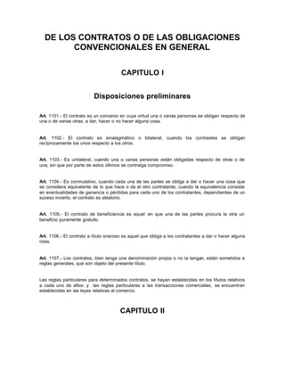 DE LOS CONTRATOS O DE LAS OBLIGACIONES
CONVENCIONALES EN GENERAL
CAPITULO I
Disposiciones preliminares
Art. 1101.- El contrato es un convenio en cuya virtud una o varias personas se obligan respecto de
una o de varias otras, a dar, hacer o no hacer alguna cosa.
Art. 1102.- El contrato es sinalagmático o bilateral, cuando los contrastes se obligan
recíprocamente los unos respecto a los otros.
Art. 1103.- Es unilateral, cuando una o varias personas están obligadas respecto de otras o de
una, sin que por parte de estos últimos se contraiga compromiso.
Art. 1104.- Es conmutativo, cuando cada una de las partes se obliga a dar o hacer una cosa que
se considera equivalente de lo que hace o da el otro contratante; cuando la equivalencia consiste
en eventualidades de ganancia o pérdidas para cada uno de los contratantes, dependientes de un
suceso incierto, el contrato es aleatorio.
Art. 1105.- El contrato de beneficiencia es aquel en que una de las partes procura la otra un
beneficio puramente gratuito.
Art. 1106.- El contrato a título oneroso es aquel que obliga a los contratantes a dar o hacer alguna
cosa.
Art. 1107.- Los contratos, bien tenga una denominación propia o no la tengan, están sometidos a
reglas generales, que son objeto del presente título.
Las reglas particulares para determinados contratos, se hayan establecidas en los títulos relativos
a cada uno de ellos; y las reglas particulares a las transacciones comerciales, se encuentran
establecidas en las leyes relativas al comercio.
CAPITULO II
 