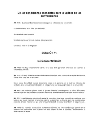 De las condiciones esenciales para la validez de las
convenciones
Art. 1108.- Cuatro condiciones son esenciales para la validez de una convención:
El consentimiento de la parte que se obliga;
Su capacidad para contratar;
Un objeto cierto que forme la materia del compromiso;
Una causa lícita en la obligación.
SECCIÓN 1ª.
Del consentimiento
Art. 1109.- No hay consentimiento válido, si ha sido dado por error, arrancado por violencia o
sorprendido por dolo.
Art. 1110.- El error no es causa de nulidad de la convención, sino cuando recae sobre la sustancia
misma de la cosa que es su objeto.
No es causa de nulidad, cuando únicamente recae en la persona con la cual hay intención de
contratar, a no ser que la consideración de esta persona sea la causa principal de la convención.
Art. 1111.- La violencia ejercida contra el que ha contraído una obligación, es causa de nulidad,
aunque haya sido ejecutada por un tercero distinto de aquel en beneficio de quien se hizo el pacto.
Art. 1112.- Hay violencia, cuando esta es de tal naturaleza, que haga impresión en sujeto de sano
juicio, y que pueda inspirarle el temor de exponer su persona o su fortuna, a un mal considerable y
presente. En esta materia hay que tener en cuenta la edad, el sexo y la condición de las personas.
Art. 1113.- La violencia es causa de nulidad del contrato, no sólo cuando haya ejercido en la
persona del contratante, sino cuando han sido objeto de ella el cónyuge, descendientes o
ascendientes de aquél.
 