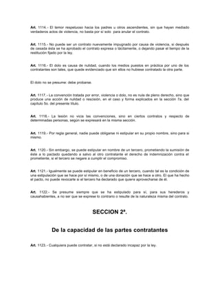 Art. 1114.- El temor respetuoso hacia los padres u otros ascendientes, sin que hayan mediado
verdaderos actos de violencia, no basta por sí solo para anular el contrato.
Art. 1115.- No puede ser un contrato nuevamente impugnado por causa de violencia, si después
de cesada ésta se ha aprobado el contrato expresa o tácitamente, o dejando pasar el tiempo de la
restitución fijado por la ley.
Art. 1116.- El dolo es causa de nulidad, cuando los medios puestos en práctica por uno de los
contratantes son tales, que quede evidenciado que sin ellos no hubiese contratado la otra parte.
El dolo no se presume: debe probarse.
Art. 1117.- La convención tratada por error, violencia o dolo, no es nula de pleno derecho, sino que
produce una acción de nulidad o rescisión, en el caso y forma explicados en la sección 7a. del
capítulo 5o. del presente título.
Art. 1118.- La lesión no vicia las convenciones, sino en ciertos contratos y respecto de
determinadas personas, según se expresará en la misma sección.
Art. 1119.- Por regla general, nadie puede obligarse ni estipular en su propio nombre, sino para si
mismo.
Art. 1120.- Sin embargo, se puede estipular en nombre de un tercero, prometiendo la sumisión de
éste a lo pactado quedando a salvo al otro contratante el derecho de indemnización contra el
prometiente, si el tercero se negare a cumplir el compromiso.
Art. 1121.- Igualmente se puede estipular en beneficio de un tercero, cuando tal es la condición de
una estipulación que se hace por sí mismo, o de una donación que se hace a otro. El que ha hecho
el pacto, no puede revocarle si el tercero ha declarado que quiere aprovecharse de él.
Art. 1122.- Se presume siempre que se ha estipulado para sí, para sus herederos y
causahabientes, a no ser que se exprese lo contrario o resulte de la naturaleza misma del contrato.
SECCION 2ª.
De la capacidad de las partes contratantes
Art. 1123.- Cualquiera puede contratar, si no está declarado incapaz por la ley.
 