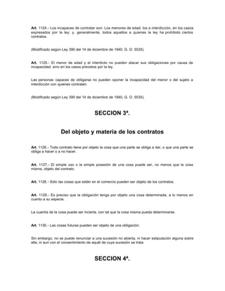 Art. 1124.- Los incapaces de contratar son: Los menores de edad; los a interdicción, en los casos
expresados por la ley; y, generalmente, todos aquellos a quienes la ley ha prohibido ciertos
contratos.
(Modificado según Ley 390 del 14 de diciembre de 1940, G. O. 5535).
Art. 1125.- El menor de edad y el interdicto no pueden atacar sus obligaciones por causa de
incapacidad, sino en los casos previstos por la ley.
Las personas capaces de obligarse no pueden oponer la incapacidad del menor o del sujeto a
interdicción con quienes contraten.
(Modificado según Ley 390 del 14 de diciembre de 1940, G. O. 5535).
SECCION 3ª.
Del objeto y materia de los contratos
Art. 1126.- Todo contrato tiene por objeto la cosa que una parte se obliga a dar, o que una parte se
obliga a hacer o a no hacer.
Art. 1127.- El simple uso o la simple posesión de una cosa puede ser, no menos que la cosa
misma, objeto del contrato.
Art. 1128.- Sólo las cosas que están en el comercio pueden ser objeto de los contratos.
Art. 1129.- Es preciso que la obligación tenga por objeto una cosa determinada, a lo menos en
cuanto a su especie.
La cuantía de la cosa puede ser incierta, con tal que la cosa misma pueda determinarse.
Art. 1130.- Las cosas futuras pueden ser objeto de una obligación.
Sin embargo, no se puede renunciar a una sucesión no abierta, ni hacer estipulación alguna sobre
ella, ni aun con el consentimiento de aquél de cuya sucesión se trata
SECCION 4ª.
 
