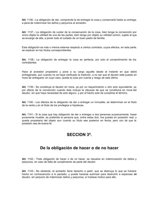 Art. 1136.- La obligación de dar, comprende la de entregar la cosa y conservarla hasta su entrega,
a pena de indemnizar los daños y perjuicios al acreedor.
Art. 1137.- La obligación de cuidar de la conservación de la cosa, bien tenga la convención por
único objeto la utilidad de una de las partes, bien tenga por objeto su utilidad común, sujeta al que
se encargó de ella, a poner todo el cuidado de un buen padre de familia.
Esta obligación es más o menos extensa respecto a ciertos contratos, cuyos efectos, en esta parte,
se explican en los títulos correspondientes.
Art. 1138.- La obligación de entregar la cosa es perfecta, por solo el consentimiento de los
contratantes.
Hace al acreedor propietario y pone a su cargo aquella desde el instante en que debió
entregársele, aun cuando no se haya verificado la tradición, a no ser que el deudor esté puesto en
mora de entregarla; en cuyo caso, queda la cosa por cuenta y riesgo de este último.
Art. 1139.- Se constituye el deudor en mora, ya por un requerimiento u otro acto equivalente, ya
por efecto de la convención cuando ésta incluya la cláusula de que se constituirá en mora del
deudor, sin que haya necesidad de acto alguno, y por el hecho solo de cumplirse el término.
Art. 1140.- Los efectos de la obligación de dar o entregar un inmueble, se determinan en el título
de la venta y en el título de los privilegios e hipotecas.
Art. 1141.- Si la cosa que hay obligación de dar o entregar a dos personas sucesivamente, fuese
puramente mueble, es preferida la persona que, entre estas dos, fue puesta en posesión real; y
queda propietaria del objeto aun cuando su título sea posterior en fecha; pero con tal que la
posesión sea de buena fe.
SECCION 3ª.
De la obligación de hacer o de no hacer
Art. 1142.- Toda obligación de hacer o de no hacer, se resuelve en indemnización de daños y
perjuicios, en caso de falta de cumplimiento de parte del deudor.
Art. 1143.- No obstante, el acreedor tiene derecho a pedir, que se destruya lo que se hubiere
hecho en contravención a lo pactado; y puede hacerse autorizar para destruirlo a expensas del
deudor, sin perjuicio de indemnizar daños y perjuicios, si hubiese motivo para ello.
 