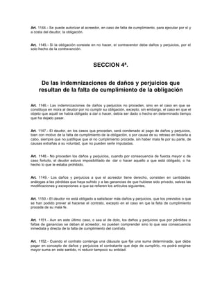 Art. 1144.- Se puede autorizar al acreedor, en caso de falta de cumplimiento, para ejecutar por sí y
a costa del deudor, la obligación.
Art. 1145.- Si la obligación consiste en no hacer, el contraventor debe daños y perjuicios, por el
solo hecho de la contravención.
SECCION 4ª.
De las indemnizaciones de daños y perjuicios que
resultan de la falta de cumplimiento de la obligación
Art. 1146.- Las indemnizaciones de daños y perjuicios no proceden, sino en el caso en que se
constituya en mora al deudor por no cumplir su obligación, excepto, sin embargo, el caso en que el
objeto que aquél se había obligado a dar o hacer, debía ser dado o hecho en determinado tiempo
que ha dejado pasar.
Art. 1147.- El deudor, en los casos que procedan, será condenado al pago de daños y perjuicios,
bien con motivo de la falta de cumplimiento de la obligación, o por causa de su retraso en llevarla a
cabo, siempre que no justifique que el no cumplimiento procede, sin haber mala fe por su parte, de
causas extrañas a su voluntad, que no pueden serle imputadas.
Art. 1148.- No proceden los daños y perjuicios, cuando por consecuencia de fuerza mayor o de
caso fortuito, el deudor estuvo imposibilitado de dar o hacer aquello a que está obligado, o ha
hecho lo que le estaba prohibido.
Art. 1149.- Los daños y perjuicios a que el acreedor tiene derecho, consisten en cantidades
análogas a las pérdidas que haya sufrido y a las ganancias de que hubiese sido privado, salvas las
modificaciones y excepciones a que se refieren los artículos siguientes.
Art. 1150.- El deudor no está obligado a satisfacer más daños y perjuicios, que los previstos o que
se han podido prever al hacerse el contrato, excepto en el caso en que la falta de cumplimiento
proceda de su mala fe.
Art. 1151.- Aun en este último caso, o sea el de dolo, los daños y perjuicios que por pérdidas o
faltas de ganancias se deban al acreedor, no pueden comprender sino lo que sea consecuencia
inmediata y directa de la falta de cumplimiento del contrato.
Art. 1152.- Cuando el contrato contenga una cláusula que fije una suma determinada, que deba
pagar en concepto de daños y perjuicios el contratante que deje de cumplirlo, no podrá exigirse
mayor suma en este sentido, ni reducir tampoco su entidad.
 