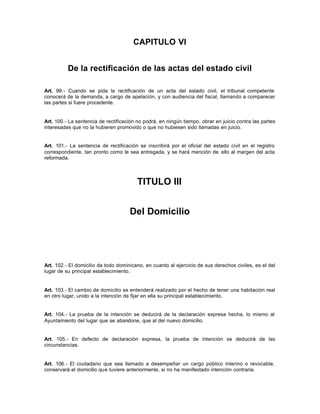 CAPITULO VI
De la rectificación de las actas del estado civil
Art. 99.- Cuando se pida la rectificación de un acta del estado civil, el tribunal competente
conocerá de la demanda, a cargo de apelación, y con audiencia del fiscal, llamando a comparecer
las partes si fuere procedente.
Art. 100.- La sentencia de rectificación no podrá, en ningún tiempo, obrar en juicio contra las partes
interesadas que no la hubieren promovido o que no hubiesen sido llamadas en juicio.
Art. 101.- La sentencia de rectificación se inscribirá por el oficial del estado civil en el registro
correspondiente, tan pronto como le sea entregada, y se hará mención de ello al margen del acta
reformada.
TITULO III
Del Domicilio
Art. 102.- El domicilio de todo dominicano, en cuanto al ejercicio de sus derechos civiles, es el del
lugar de su principal establecimiento.
Art. 103.- El cambio de domicilio se entenderá realizado por el hecho de tener una habitación real
en otro lugar, unido a la intención de fijar en ella su principal establecimiento.
Art. 104.- La prueba de la intención se deducirá de la declaración expresa hecha, lo mismo al
Ayuntamiento del lugar que se abandone, que al del nuevo domicilio.
Art. 105.- En defecto de declaración expresa, la prueba de intención se deducirá de las
circunstancias.
Art. 106.- El ciudadano que sea llamado a desempeñar un cargo público interino o revocable,
conservará el domicilio que tuviere anteriormente, si no ha manifestado intención contraria.
 