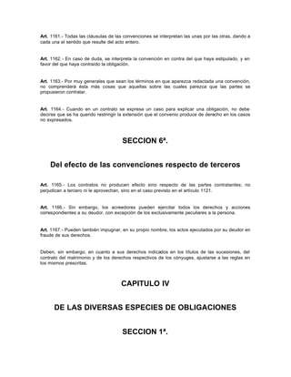 Art. 1161.- Todas las cláusulas de las convenciones se interpretan las unas por las otras, dando a
cada una el sentido que resulte del acto entero.
Art. 1162.- En caso de duda, se interpreta la convención en contra del que haya estipulado, y en
favor del que haya contraído la obligación.
Art. 1163.- Por muy generales que sean los términos en que aparezca redactada una convención,
no comprenderá ésta más cosas que aquellas sobre las cuales parezca que las partes se
propusieron contratar.
Art. 1164.- Cuando en un contrato se expresa un caso para explicar una obligación, no debe
decirse que se ha querido restringir la extensión que el convenio produce de derecho en los casos
no expresados.
SECCION 6ª.
Del efecto de las convenciones respecto de terceros
Art. 1165.- Los contratos no producen efecto sino respecto de las partes contratantes; no
perjudican a tercero ni le aprovechan, sino en el caso previsto en el artículo 1121.
Art. 1166.- Sin embargo, los acreedores pueden ejercitar todos los derechos y acciones
correspondientes a su deudor, con excepción de los exclusivamente peculiares a la persona.
Art. 1167.- Pueden también impugnar, en su propio nombre, los actos ejecutados por su deudor en
fraude de sus derechos.
Deben, sin embargo, en cuanto a sus derechos indicados en los títulos de las sucesiones, del
contrato del matrimonio y de los derechos respectivos de los cónyuges, ajustarse a las reglas en
los mismos prescritas.
CAPITULO IV
DE LAS DIVERSAS ESPECIES DE OBLIGACIONES
SECCION 1ª.
 