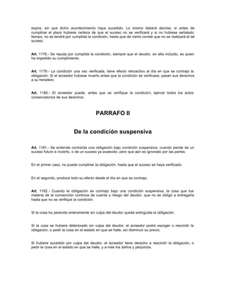 expire, sin que dicho acontecimiento haya sucedido. Lo mismo deberá decirse, si antes de
cumplirse el plazo hubiese certeza de que el suceso no se verificará y si no hubiese señalado
tiempo, no se tendrá por cumplida la condición, hasta que de cierto conste que no se realizará el tal
suceso.
Art. 1178.- Se reputa por cumplida la condición, siempre que el deudor, en ella incluido, es quien
ha impedido su cumplimiento.
Art. 1179.- La condición una vez verificada, tiene efecto retroactivo al día en que se contrajo la
obligación. Si el acreedor hubiese muerto antes que la condición se verificase, pasan sus derechos
a su heredero.
Art. 1180.- El acreedor puede, antes que se verifique la condición, ejercer todos los actos
conservatorios de sus derechos.
PARRAFO II
De la condición suspensiva
Art. 1181.- Se entiende contraída una obligación bajo condición suspensiva, cuando pende de un
suceso futuro e incierto, o de un suceso ya acaecido, pero que aún es ignorado por las partes.
En el primer caso, no puede cumplirse la obligación, hasta que el suceso se haya verificado.
En el segundo, produce todo su efecto desde el día en que se contrajo.
Art. 1182.- Cuando la obligación se contrajo bajo una condición suspensiva, la cosa que fue
materia de la convención continúa de cuenta y riesgo del deudor, que no se obligó a entregarla
hasta que no se verifique la condición.
Si la cosa ha perecido enteramente sin culpa del deudor queda extinguida la obligación.
Si la cosa se hubiere deteriorado sin culpa del deudor, el acreedor podrá escoger o rescindir la
obligación, o pedir la cosa en el estado en que se halle, sin disminuir su precio.
Si hubiere sucedido por culpa del deudor, el acreedor tiene derecho a rescindir la obligación, o
pedir la cosa en el estado en que se halle, y a más los daños y perjuicios.
 