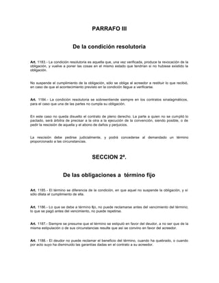 PARRAFO III
De la condición resolutoria
Art. 1183.- La condición resolutoria es aquella que, una vez verificada, produce la revocación de la
obligación, y vuelve a poner las cosas en el mismo estado que tendrían si no hubiese existido la
obligación.
No suspende el cumplimiento de la obligación, sólo se obliga al acreedor a restituir lo que recibió,
en caso de que el acontecimiento previsto en la condición llegue a verificarse.
Art. 1184.- La condición resolutoria se sobreentiende siempre en los contratos sinalagmáticos,
para el caso que una de las partes no cumpla su obligación.
En este caso no queda disuelto el contrato de pleno derecho. La parte a quien no se cumplió lo
pactado, será árbitra de precisar a la otra a la ejecución de la convención, siendo posible, o de
pedir la rescisión de aquella y el abono de daños y perjuicios.
La rescisión debe pedirse judicialmente, y podrá concederse al demandado un término
proporcionado a las circunstancias.
SECCION 2ª.
De las obligaciones a término fijo
Art. 1185.- El término se diferencia de la condición, en que aquel no suspende la obligación, y sí
sólo dilata el cumplimiento de ella.
Art. 1186.- Lo que se debe a término fijo, no puede reclamarse antes del vencimiento del término;
lo que se pagó antes del vencimiento, no puede repetirse.
Art. 1187.- Siempre se presume que el término se estipuló en favor del deudor, a no ser que de la
misma estipulación o de sus circunstancias resulte que así se convino en favor del acreedor.
Art. 1188.- El deudor no puede reclamar el beneficio del término, cuando ha quebrado, o cuando
por acto suyo ha disminuido las garantías dadas en el contrato a su acreedor.
 