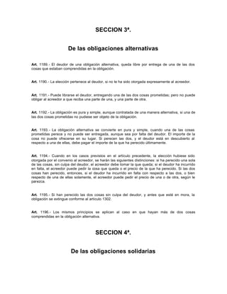 SECCION 3ª.
De las obligaciones alternativas
Art. 1189.- El deudor de una obligación alternativa, queda libre por entrega de una de las dos
cosas que estaban comprendidas en la obligación.
Art. 1190.- La elección pertenece al deudor, si no le ha sido otorgada expresamente al acreedor.
Art. 1191.- Puede librarse el deudor, entregando una de las dos cosas prometidas; pero no puede
obligar al acreedor a que reciba una parte de una, y una parte de otra.
Art. 1192.- La obligación es pura y simple, aunque contratada de una manera alternativa, si una de
las dos cosas prometidas no pudiese ser objeto de la obligación.
Art. 1193.- La obligación alternativa se convierte en pura y simple, cuando una de las cosas
prometidas perece y no puede ser entregada, aunque sea por falta del deudor. El importe de la
cosa no puede ofrecerse en su lugar. Si perecen las dos, y el deudor está en descubierto al
respecto a una de ellas, debe pagar el importe de la que ha perecido últimamente.
Art. 1194.- Cuando en los casos previstos en el artículo precedente, la elección hubiese sido
otorgada por el convenio al acreedor, se harán las siguientes distinciones: si ha perecido una sola
de las cosas, sin culpa del deudor, el acreedor debe tomar la que queda; si el deudor ha incurrido
en falta, el acreedor puede pedir la cosa que queda o el precio de la que ha perecido. Si las dos
cosas han perecido, entonces, si el deudor ha incurrido en falta con respecto a las dos, o bien
respecto de una de ellas solamente, el acreedor puede pedir el precio de una o de otra, según le
parezca.
Art. 1195.- Si han perecido las dos cosas sin culpa del deudor, y antes que esté en mora, la
obligación se extingue conforme al artículo 1302.
Art. 1196.- Los mismos principios se aplican al caso en que hayan más de dos cosas
comprendidas en la obligación alternativa.
SECCION 4ª.
De las obligaciones solidarias
 