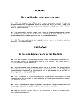 PARRAFO I
De la solidaridad entre los acreedores
Art. 1197.- La obligación es solidaria entre muchos acreedores, cuando el título da
expresadamente a cada uno de ellos el derecho de pedir el pago del total del crédito, y que el pago
hecho a uno de ellos libre al deudor, aunque el beneficio de la obligación sea partible y divisible
entre los diversos acreedores.
Art. 1198.- Es facultativo al deudor el pago a uno o a otro de los acreedores solidarios, mientras
que no haya sido apremiado por uno de los dos. Sin embargo, la quita dada por uno de los
acreedores solidarios, no deja al deudor libre sino en la parte de este acreedor.
Art. 1199.- Todo acto que interrumpe la prescripción respecto a uno de los acreedores solidarios,
aprovecha a los otros acreedores.
PARRAFO II
De la solidaridad por parte de los deudores
Art. 1200.- Hay solidaridad por parte de los deudores, cuando están obligados a una misma cosa,
de manera que cada uno de ellos pueda ser requerido por la totalidad, y que el pago hecho por
uno, libre a los otros respecto del acreedor.
Art. 1201.- La obligación puede ser solidaria, aunque uno de los deudores esté obligado de una
manera distinta que el otro, al pago de la misma cosa; por ejemplo, si el uno no está obligado sino
condicionalmente, mientras que el compromiso del otro es puro y simple; o si el uno tiene un
término que no le ha sido concedido al otro.
Art. 1202.- La solidaridad no se presume; es preciso se haya estipulado expresamente. Esta regla
no deja de existir sino en el caso en que la solidaridad tiene lugar de pleno derecho en virtud de
una disposición de la ley.
Art. 1203.- El acreedor de una obligación contratada solidariamente, puede dirigirse a aquel de los
deudores que le parezca, sin que éste pueda oponerle el beneficio de división.
Art. 1204.- Las acciones ejercidas contra uno de los deudores, no impiden al acreedor ejercer
otras iguales contra los demás.
 