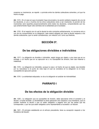 ocasiona su insolvencia, se reparte a prorrata entre los demás codeudores solventes y el que ha
hecho el pago.
Art. 1215.- En el caso en que el acreedor haya renunciado a la acción solidaria respecto de uno de
los deudores, si uno o muchos de los otros codeudores viene a ser insolvente, la porción de los
insolventes será repartida proporcionalmente entre todos los deudores, comprendiendo aun los
que anteriormente hayan sido eximidos de la solidaridad por el acreedor.
Art. 1216.- Si el negocio por el cual la deuda ha sido contraída solidariamente, no concierne sino a
uno de los comprendidos en la obligación, éste estará obligado por toda la deuda respecto a los
demás codeudores, que no serán considerados, con relación a él, como sus fiadores.
SECCIÓN 5ª.
De las obligaciones divisibles e indivisibles
Art. 1217.- La obligación es divisible o indivisible, según tenga por objeto o una cosa que en su
entrega, o un hecho que en su ejecución es o no susceptible de división, bien sea material o
intelectual.
Art. 1218.- La obligación es indivisible, aunque la cosa o el hecho de que es objeto, sea divisible
por su naturaleza si el punto de vista bajo el cual se considera en la obligación no la hace
susceptible de ejecución parcial.
Art. 1219.- La solidaridad estipulada, no da a la obligación el carácter de indivisibilidad.
PARRAFO I
De los efectos de la obligación divisible
Art. 1220.- La obligación que es susceptible de división, debe ejecutarse entre el acreedor y el
deudor, si fuese divisible. La divisibilidad no tiene aplicación sino respecto a sus herederos, que no
pueden reclamar la deuda o que no están obligados a pagarla sino por las partes que les
corresponden, o por las que están obligados como representando al acreedor o al deudor.
Art. 1221.- El principio establecido en el artículo precedente, tiene su excepción respecto a los
herederos del deudor:
 