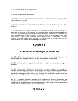 1o. En el caso en que la deuda es hipotecaria.
2o. Cuando es de un objeto determinado.
3o. Cuando se trata de la deuda alternativa de cosas que son de elección del acreedor, y de las
cuales una sola es indivisible.
4o. Cuando uno de los herederos está encargado sólo, por el título, de la ejecución de la
obligación.
5o. Cuando resulta, bien sea por la naturaleza del compromiso, bien sea de la cosa de que es
objeto, sea por el fin que se ha propuesto en el contrato, que la intención de los contratantes ha
sido que la deuda no pueda satisfacerse parcialmente. En los tres primeros casos, el heredero que
posee la cosa debida o el predio hipotecado por la deuda, puede ser apremiado por el todo sobre
la cosa debida o sobre el predio hipotecado, salvo el recurso contra sus coherederos. En el caso
cuarto, el heredero sólo gravado con la deuda; y en el quinto, cada heredero puede también ser
apremiado por el todo, salvo el recurso contra sus coherederos.
PARRAFO II
De los efectos de la obligación indivisible
Art. 1222.- Cada uno de los que han contratado conjuntamente una deuda indivisible, está
obligado por el todo, aunque la obligación no haya sido contratada solidariamente.
Art. 1223.- Sucede lo mismo respecto de los herederos del que han contraído una obligación
semejante.
Art. 1224.- Cada heredero del acreedor puede exigir en totalidad la ejecución de la obligación
indivisible. No puede él solo otorgar quita por la totalidad de la deuda; no puede tampoco recibir él
solo el precio en lugar de la cosa. Si uno de los herederos ha dado la quita o recibido el precio de
la cosas, su coheredero no puede pedir la cosa indivisible, sino teniendo en cuenta la porción del
coheredero que ha dado la quita o que ha recibido el precio.
Art. 1225.- El heredero del deudor, asignado por la totalidad de la obligación, puede pedir una
prórroga para llamar a los autos a sus coherederos, a menos que la deuda sea de tal naturaleza,
que no deba ser pagada sino por el heredero asignado, que puede entonces ser condenado solo,
salvo su recurso de indemnización contra sus coherederos.
SECCION 6ª.
 