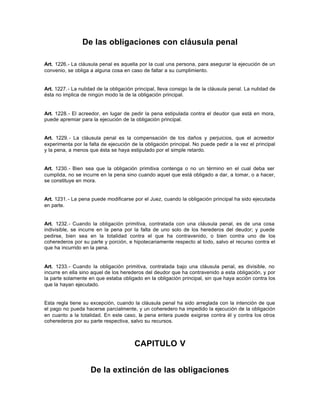 De las obligaciones con cláusula penal
Art. 1226.- La cláusula penal es aquella por la cual una persona, para asegurar la ejecución de un
convenio, se obliga a alguna cosa en caso de faltar a su cumplimiento.
Art. 1227.- La nulidad de la obligación principal, lleva consigo la de la cláusula penal. La nulidad de
ésta no implica de ningún modo la de la obligación principal.
Art. 1228.- El acreedor, en lugar de pedir la pena estipulada contra el deudor que está en mora,
puede apremiar para la ejecución de la obligación principal.
Art. 1229.- La cláusula penal es la compensación de los daños y perjuicios, que el acreedor
experimenta por la falta de ejecución de la obligación principal. No puede pedir a la vez el principal
y la pena, a menos que ésta se haya estipulado por el simple retardo.
Art. 1230.- Bien sea que la obligación primitiva contenga o no un término en el cual deba ser
cumplida, no se incurre en la pena sino cuando aquel que está obligado a dar, a tomar, o a hacer,
se constituye en mora.
Art. 1231.- La pena puede modificarse por el Juez, cuando la obligación principal ha sido ejecutada
en parte.
Art. 1232.- Cuando la obligación primitiva, contratada con una cláusula penal, es de una cosa
indivisible, se incurre en la pena por la falta de uno solo de los herederos del deudor; y puede
pedirse, bien sea en la totalidad contra el que ha contravenido, o bien contra uno de los
coherederos por su parte y porción, e hipotecariamente respecto al todo, salvo el recurso contra el
que ha incurrido en la pena.
Art. 1233.- Cuando la obligación primitiva, contratada bajo una cláusula penal, es divisible, no
incurre en ella sino aquel de los herederos del deudor que ha contravenido a esta obligación, y por
la parte solamente en que estaba obligado en la obligación principal, sin que haya acción contra los
que la hayan ejecutado.
Esta regla tiene su excepción, cuando la cláusula penal ha sido arreglada con la intención de que
el pago no pueda hacerse parcialmente, y un coheredero ha impedido la ejecución de la obligación
en cuanto a la totalidad. En este caso, la pena entera puede exigirse contra él y contra los otros
coherederos por su parte respectiva, salvo su recursos.
CAPITULO V
De la extinción de las obligaciones
 