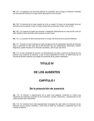 Art. 107.- La aceptación de funciones públicas en propiedad, lleva consigo la traslación inmediata
del domicilio del funcionario al lugar donde deba ejercer sus funciones.
Art. 108.- El domicilio de la mujer casada es el de su marido. El menor no emancipado tiene por
domicilio el de sus padres o tutor; el mayor privado de sus derechos civiles, el de su tutor.
Art. 109.- Los mayores de edad que sirviendo o trabajando habitualmente en casa de otro vivan en
ésta, tendrá el mismo domicilio que la persona a quien sirvan.
Art. 110.- La sucesión se abrirá precisamente en el lugar del domicilio de la persona fallecida.
Art. 111.- Cuando un acta contenga por parte de algunos de los interesados elección de domicilio
para su ejecución en otro lugar que el del domicilio real, las notificaciones, demandas y demás
diligencias, podrán hacerse en el domicilio convenido y ante el juez del mismo.
Art. 112.- Si hay necesidad de proveer a la administración de todos o parte de los bienes de una
persona cuya ausencia se presuma, y que no tiene apoderado en forma, se determinará por el
tribunal de primera instancia con arreglo a la demanda de las partes interesadas.
TITULO IV
DE LOS AUSENTES
CAPITULO I
De la presunción de ausencia
Art. 113.- El tribunal, a requerimiento de la parte más diligente, nombrará un notario que
represente los presuntos ausentes en los inventarios, cuentas, particiones, y liquidaciones en las
cuales puedan estar interesados.
Art. 114.- El ministerio fiscal está especialmente encargado de velar sobre los intereses de las
personas que se reputen ausentes; y será oído en todos los incidentes y cuestiones que a las
mismas se refieran.
 