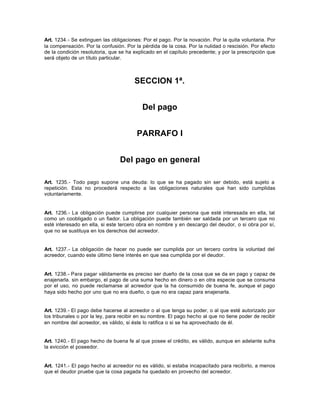 Art. 1234.- Se extinguen las obligaciones: Por el pago. Por la novación. Por la quita voluntaria. Por
la compensación. Por la confusión. Por la pérdida de la cosa. Por la nulidad o rescisión. Por efecto
de la condición resolutoria, que se ha explicado en el capítulo precedente; y por la prescripción que
será objeto de un título particular.
SECCION 1ª.
Del pago
PARRAFO I
Del pago en general
Art. 1235.- Todo pago supone una deuda: lo que se ha pagado sin ser debido, está sujeto a
repetición. Esta no procederá respecto a las obligaciones naturales que han sido cumplidas
voluntariamente.
Art. 1236.- La obligación puede cumplirse por cualquier persona que esté interesada en ella, tal
como un coobligado o un fiador. La obligación puede también ser saldada por un tercero que no
esté interesado en ella, si este tercero obra en nombre y en descargo del deudor, o si obra por sí,
que no se sustituya en los derechos del acreedor.
Art. 1237.- La obligación de hacer no puede ser cumplida por un tercero contra la voluntad del
acreedor, cuando este último tiene interés en que sea cumplida por el deudor.
Art. 1238.- Para pagar válidamente es preciso ser dueño de la cosa que se da en pago y capaz de
enajenarla. sin embargo, el pago de una suma hecho en dinero o en otra especie que se consuma
por el uso, no puede reclamarse al acreedor que la ha consumido de buena fe, aunque el pago
haya sido hecho por uno que no era dueño, o que no era capaz para enajenarla.
Art. 1239.- El pago debe hacerse al acreedor o al que tenga su poder, o al que esté autorizado por
los tribunales o por la ley, para recibir en su nombre. El pago hecho al que no tiene poder de recibir
en nombre del acreedor, es válido, si éste lo ratifica o si se ha aprovechado de él.
Art. 1240.- El pago hecho de buena fe al que posee el crédito, es válido, aunque en adelante sufra
la evicción el poseedor.
Art. 1241.- El pago hecho al acreedor no es válido, si estaba incapacitado para recibirlo, a menos
que el deudor pruebe que la cosa pagada ha quedado en provecho del acreedor.
 