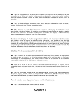 Art. 1242.- El pago hecho por el deudor a su acreedor, con perjuicio de un embargo o de una
oposición, no es válido, con relación a los acreedores ejecutantes u oponentes: estos pueden,
según su derecho, obligarle a pagar de nuevo, salvo en este caso solamente su recurso contra el
acreedor.
Art. 1243.- No puede obligarse al acreedor a que reciba otra cosa distinta de la que le es debida,
aunque el valor de la cosa ofrecida sea igual o mayor.
Art. 1244.- El deudor no puede obligar al acreedor a recibir en parte el pago de una deuda, aunque
sea divisible. Los jueces pueden, sin embargo, en consideración a la posición del deudor, y usando
de este poder con mucha discreción, acordar plazos moderados para el pago, y sobreseer en las
ejecuciones de apremio, quedando todo en el mismo estado.
Cuando se trate del pago de deudas con garantía inmobiliaria, este plazo no excederá nunca de
seis meses, a contar de la fecha de la sentencia que lo acuerde, y sólo gozarán de este favor los
deudores que hayan pagado o paguen al momento de solicitarlo los intereses devengados. El
beneficio del plazo se perderá y la ejecución puede continuar de pleno derecho tan pronto como se
compruebe que el deudor no ha cumplido con las condiciones en que le hubiere sido acordado. No
obstante, después de trascrito el embargo, ningún plazo podrá ser acordado.
(Modif. Ley 764, 20 de diciembre de 1944, G. O. 6194).
Art. 1245.- El deudor de un objeto cierto y determinado queda libre, por la entrega de una cosa en
el estado en que se encuentre en el momento de entregarla, si los deterioros que en ella hayan
sobrevenido no son causados por él ni por su causa, ni por la de las personas de las cuales es
responsable, o si antes de los deterioros no estuviese en mora.
Art. 1246.- Si la deuda es de una cosa que no está determinada sino por su especie, no se
obligará al deudor para que quede libre, a darla de la mejor, aunque tampoco pueda ofrecerla de la
peor.
Art. 1247.- El pago debe hacerse en el sitio designado en el contrato. Si el lugar no estuviere
designado, el pago, cuando se trata de un objeto cierto y determinado, debe hacerse en el sitio en
que estaba la cosa de que es objeto la obligación al tiempo de encontrarse ésta.
Fuera de estos dos casos, el pago debe hacerse en el domicilio del deudor.
Art. 1248.- Las costas del pago son de cargo del deudor.
PARRAFO II
 