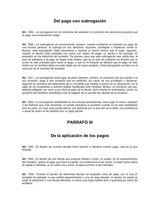 Del pago con subrogación
Art. 1249.- La subrogación en los derechos del acreedor en provecho de una tercera persona que
le paga, es convencional o legal.
Art. 1250.- La subrogación es convencional: primero, cuando recibiendo el acreedor su pago de
una tercera persona, la subroga en sus derechos, acciones, privilegios o hipotecas contra el
deudor; esta subrogación debe expresarse y hacerse al mismo tiempo que el pago: segundo,
cuando el deudor pide prestada una suma con objeto de pagar su deuda y de subrogar al
prestador en los derechos del acreedor. Es preciso, para que esta subrogación sea válida que el
acta de préstamo y el pago se hagan ante notario; que en el acto de préstamo se declare que la
suma ha sido prestada para hacer el pago, y que en el finiquito se declare que el pago ha sido
hecho con la cantidad dada con este objeto por el nuevo acreedor. Esta subrogación se hace sin el
concurso de la voluntad del acreedor.
Art. 1251.- La subrogación tiene lugar de pleno derecho: primero, en provecho del que siendo a la
vez acreedor, paga a otro acreedor que es preferido, por razón de sus privilegios e hipotecas;
segundo en provecho del adquiriente de un inmueble que emplea el precio de su adquisición, en el
pago de los acreedores a quienes estaba hipotecada esta heredad; tercero, en provecho del que,
estando obligado con otros o por otros al pago de la deuda, tenía interés en solventarla; cuarto, en
provecho del heredero beneficiario que ha pagado de su peculio las deudas de la sucesión.
Art. 1252.- La subrogación establecida en los artículos precedentes, tiene lugar lo mismo respecto
a los fiadores que a los deudores, no puede perjudicar al acreedor cuando no ha sido reintegrado
sino en parte, en cuyo caso puede ejercer sus derechos por lo que aún se le debe, con preferencia
a aquel de quien no ha recibido sino un pago parcial.
PARRAFO III
De la aplicación de los pagos
Art. 1253.- El deudor de muchas deudas tiene derecho a declarar cuando paga, cuál es la que
finiquita.
Art. 1254.- El deudor de una deuda que produce interés o renta, no puede, sin el consentimiento
del acreedor, aplicar el pago que hace al capital, con preferencia a las rentas; el pago hecho sobre
el capital e intereses, si no cubre uno y otros, se aplica primero a los intereses.
Art. 1255.- Cuando el deudor de diferentes deudas ha aceptado carta de pago, por la cual el
acreedor ha aplicado lo que recibió especialmente a una de esas deudas, el deudor no podrá ya
exigir la aplicación a una deuda diferente, a menos que haya habido dolo o sorpresa por parte del
acreedor.
 