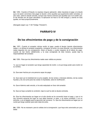 Art. 1256.- Cuando el finiquito no expresa ninguna aplicación, debe imputarse el pago a la deuda
que a la sazón conviniera más pagar al deudor, entre aquellas que igualmente estén vencidas; en
otro caso, sobre la deuda vencida, aunque sea menos onerosa que aquellas que no lo estén aún.
Si las deudas son de igual naturaleza, la aplicación se hace a la más antigua; y siendo en todo
iguales, se hace proporcionalmente.
(Derogado según Ley 11.92 "Código Tributario").
PARRAFO IV
De los ofrecimientos de pago y de la consignación
Art. 1257.- Cuando el acreedor rehúsa recibir el pago, puede el deudor hacerle ofrecimientos
reales; y si rehúsa el acreedor aceptarlos, consignar la suma o la cosa ofrecida. Los ofrecimientos
reales seguidos de una consignación, libran al deudor, y surten respecto de él efecto de pago,
cuando se han hecho válidamente; y la cosa consignada de ésta manera, queda bajo la
responsabilidad del acreedor.
Art. 1258.- Para que los ofrecimientos reales sean válidos es preciso:
1o. que se hagan al acreedor que tenga capacidad de recibir, o al que tenga poder para recibir en
su nombre.
2o. Que sean hechos por una persona capaz de pagar.
3o. Que sean por la totalidad de la suma exigible, de las rentas o intereses debidos, de las costas
líquidas y de una suma para las costas no liquidadas, salva la rectificación.
4o. Que el término esté vencido, si ha sido estipulado en favor del acreedor.
5o. Que se haya cumplido la condición, bajo la cual ha sido la deuda contraída.
6o. Que los ofrecimientos se hagan en el sitio donde se ha convenido hacer el pago; y que si no
hay convenio especial de lugar en que deba hacerse, lo sean, o al mismo acreedor, o en su
domicilio, o en el elegido para la ejecución del convenio. 7o. Que los ofrecimientos se hagan por un
curial que tenga carácter para esta clase de actos.
Art. 1259.- No es necesario para la validez de la consignación, que haya sido autorizada por juez;
basta:
 