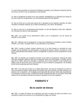 1o. que la haya precedido una intimación notificada al acreedor, que contenga la indicación del día,
de la hora y el sitio en que se depositará la cosa ofrecida.
2o. Que se desprenda el deudor de la cosa ofrecida, entregándola en el depósito que indique la
ley, para recibir las consignaciones, con los intereses hasta el día del depósito.
3o. Que se forme por el curial acta acerca de la naturaleza de las especies ofrecidas, de haber
rehusado el acreedor recibirlas, de no haber comparecido, y por último, del depósito.
4o. Que en caso de no comparecencia del acreedor, el acto del depósito le haya sido notificado
con intimación de retirar la cosa depositada.
Art. 1260.- Las costas de los ofrecimientos reales y de la consignación, son de cuenta del
acreedor, si son válidos.
Art. 1261.- Mientras que la consignación no haya sido aceptada por el acreedor, puede el deudor
retirarla; y si lo hace, no quedan libres ni sus codeudores ni sus fiadores.
Art. 1262.- Cuando el deudor hubiere obtenido por sí un fallo pasado en autoridad de cosa
juzgada, que ha declarado sus ofrecimientos y consignación buenos y válidos, no podrá ya, ni aun
con el consentimiento del acreedor, retirar la consignación en perjuicio de sus codeudores o de sus
fiadores.
Art. 1263.- El acreedor que consiente al deudor el que retire la consignación, después de haber
sido ésta declarada válida por fallo que ha adquirido fuerza de cosa juzgada, no puede, para el
pago de su crédito, ejercer los privilegios o hipotecas que le fueron afectos; no hay hipoteca sino
desde el día en que el acto por el cual consistió en que se retirase la consignación, fue revestido
de las formas requeridas para tener hipoteca.
Art. 1264.- Si la cosa que se debe es un objeto determinado, que haya de entregarse en el sitio en
que se encuentra el deudor, debe requerir al acreedor para que se le lleve, por acto notificado a su
persona o en su domicilio, o en el elegido para la ejecución del contrato. Hecho este requerimiento,
si el acreedor no retira la cosa, y teniendo el deudor necesidad del sitio en que radica, podrá éste
obtener de los tribunales el permiso de ponerla en depósito en otro sitio cualquiera.
PARRAFO V
De la cesión de bienes
Art. 1265.- La cesión de bienes, es el abandono que hace un deudor de todos sus bienes a sus
acreedores cuando se encuentra en la imposibilidad de pagar sus deudas.
 