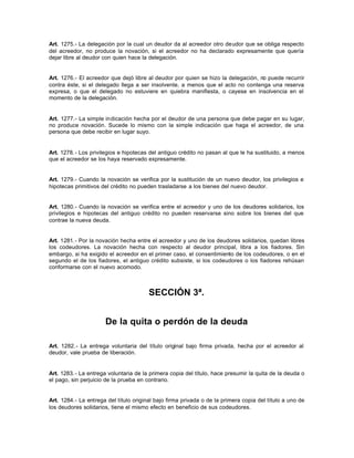 Art. 1275.- La delegación por la cual un deudor da al acreedor otro deudor que se obliga respecto
del acreedor, no produce la novación, si el acreedor no ha declarado expresamente que quería
dejar libre al deudor con quien hace la delegación.
Art. 1276.- El acreedor que dejó libre al deudor por quien se hizo la delegación, no puede recurrir
contra éste, si el delegado llega a ser insolvente, a menos que el acto no contenga una reserva
expresa, o que el delegado no estuviere en quiebra manifiesta, o cayese en insolvencia en el
momento de la delegación.
Art. 1277.- La simple indicación hecha por el deudor de una persona que debe pagar en su lugar,
no produce novación. Sucede lo mismo con la simple indicación que haga el acreedor, de una
persona que debe recibir en lugar suyo.
Art. 1278.- Los privilegios e hipotecas del antiguo crédito no pasan al que le ha sustituido, a menos
que el acreedor se los haya reservado expresamente.
Art. 1279.- Cuando la novación se verifica por la sustitución de un nuevo deudor, los privilegios e
hipotecas primitivos del crédito no pueden trasladarse a los bienes del nuevo deudor.
Art. 1280.- Cuando la novación se verifica entre el acreedor y uno de los deudores solidarios, los
privilegios e hipotecas del antiguo crédito no pueden reservarse sino sobre los bienes del que
contrae la nueva deuda.
Art. 1281.- Por la novación hecha entre el acreedor y uno de los deudores solidarios, quedan libres
los codeudores. La novación hecha con respecto al deudor principal, libra a los fiadores. Sin
embargo, si ha exigido el acreedor en el primer caso, el consentimiento de los codeudores, o en el
segundo el de los fiadores, el antiguo crédito subsiste, si los codeudores o los fiadores rehúsan
conformarse con el nuevo acomodo.
SECCIÓN 3ª.
De la quita o perdón de la deuda
Art. 1282.- La entrega voluntaria del título original bajo firma privada, hecha por el acreedor al
deudor, vale prueba de liberación.
Art. 1283.- La entrega voluntaria de la primera copia del título, hace presumir la quita de la deuda o
el pago, sin perjuicio de la prueba en contrario.
Art. 1284.- La entrega del título original bajo firma privada o de la primera copia del título a uno de
los deudores solidarios, tiene el mismo efecto en beneficio de sus codeudores.
 