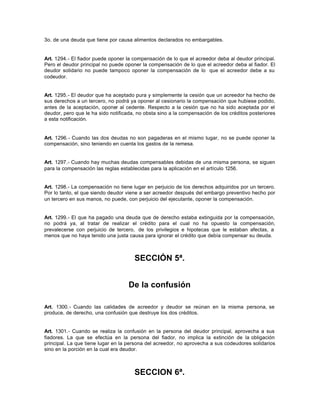 3o. de una deuda que tiene por causa alimentos declarados no embargables.
Art. 1294.- El fiador puede oponer la compensación de lo que el acreedor deba al deudor principal.
Pero el deudor principal no puede oponer la compensación de lo que el acreedor deba al fiador. El
deudor solidario no puede tampoco oponer la compensación de lo que el acreedor debe a su
codeudor.
Art. 1295.- El deudor que ha aceptado pura y simplemente la cesión que un acreedor ha hecho de
sus derechos a un tercero, no podrá ya oponer al cesionario la compensación que hubiese podido,
antes de la aceptación, oponer al cedente. Respecto a la cesión que no ha sido aceptada por el
deudor, pero que le ha sido notificada, no obsta sino a la compensación de los créditos posteriores
a esta notificación.
Art. 1296.- Cuando las dos deudas no son pagaderas en el mismo lugar, no se puede oponer la
compensación, sino teniendo en cuenta los gastos de la remesa.
Art. 1297.- Cuando hay muchas deudas compensables debidas de una misma persona, se siguen
para la compensación las reglas establecidas para la aplicación en el artículo 1256.
Art. 1298.- La compensación no tiene lugar en perjuicio de los derechos adquiridos por un tercero.
Por lo tanto, el que siendo deudor viene a ser acreedor después del embargo preventivo hecho por
un tercero en sus manos, no puede, con perjuicio del ejecutante, oponer la compensación.
Art. 1299.- El que ha pagado una deuda que de derecho estaba extinguida por la compensación,
no podrá ya, al tratar de realizar el crédito para el cual no ha opuesto la compensación,
prevalecerse con perjuicio de tercero, de los privilegios e hipotecas que le estaban afectas, a
menos que no haya tenido una justa causa para ignorar el crédito que debía compensar su deuda.
SECCIÓN 5ª.
De la confusión
Art. 1300.- Cuando las calidades de acreedor y deudor se reúnan en la misma persona, se
produce, de derecho, una confusión que destruye los dos créditos.
Art. 1301.- Cuando se realiza la confusión en la persona del deudor principal, aprovecha a sus
fiadores. La que se efectúa en la persona del fiador, no implica la extinción de la obligación
principal. La que tiene lugar en la persona del acreedor, no aprovecha a sus codeudores solidarios
sino en la porción en la cual era deudor.
SECCION 6ª.
 